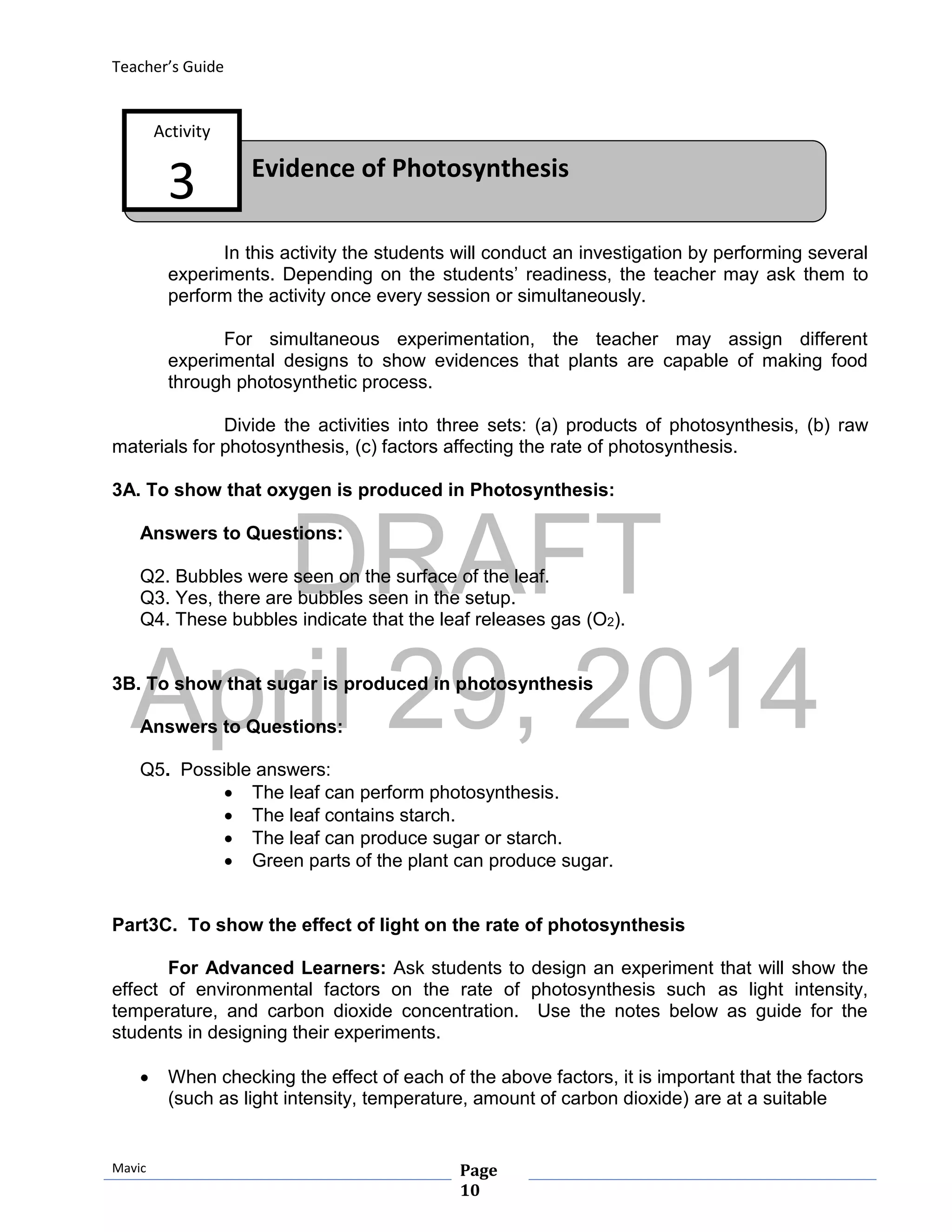 DRAFT
April 29, 2014
Teacher’s Guide
Mavic Page
10
Evidence of Photosynthesis
Activity
3
In this activity the students will conduct an investigation by performing several
experiments. Depending on the students’ readiness, the teacher may ask them to
perform the activity once every session or simultaneously.
For simultaneous experimentation, the teacher may assign different
experimental designs to show evidences that plants are capable of making food
through photosynthetic process.
Divide the activities into three sets: (a) products of photosynthesis, (b) raw
materials for photosynthesis, (c) factors affecting the rate of photosynthesis.
3A. To show that oxygen is produced in Photosynthesis:
Answers to Questions:
Q2. Bubbles were seen on the surface of the leaf.
Q3. Yes, there are bubbles seen in the setup.
Q4. These bubbles indicate that the leaf releases gas (O2).
3B. To show that sugar is produced in photosynthesis
Answers to Questions:
Q5. Possible answers:
 The leaf can perform photosynthesis.
 The leaf contains starch.
 The leaf can produce sugar or starch.
 Green parts of the plant can produce sugar.
Part3C. To show the effect of light on the rate of photosynthesis
For Advanced Learners: Ask students to design an experiment that will show the
effect of environmental factors on the rate of photosynthesis such as light intensity,
temperature, and carbon dioxide concentration. Use the notes below as guide for the
students in designing their experiments.
 When checking the effect of each of the above factors, it is important that the factors
(such as light intensity, temperature, amount of carbon dioxide) are at a suitable
 