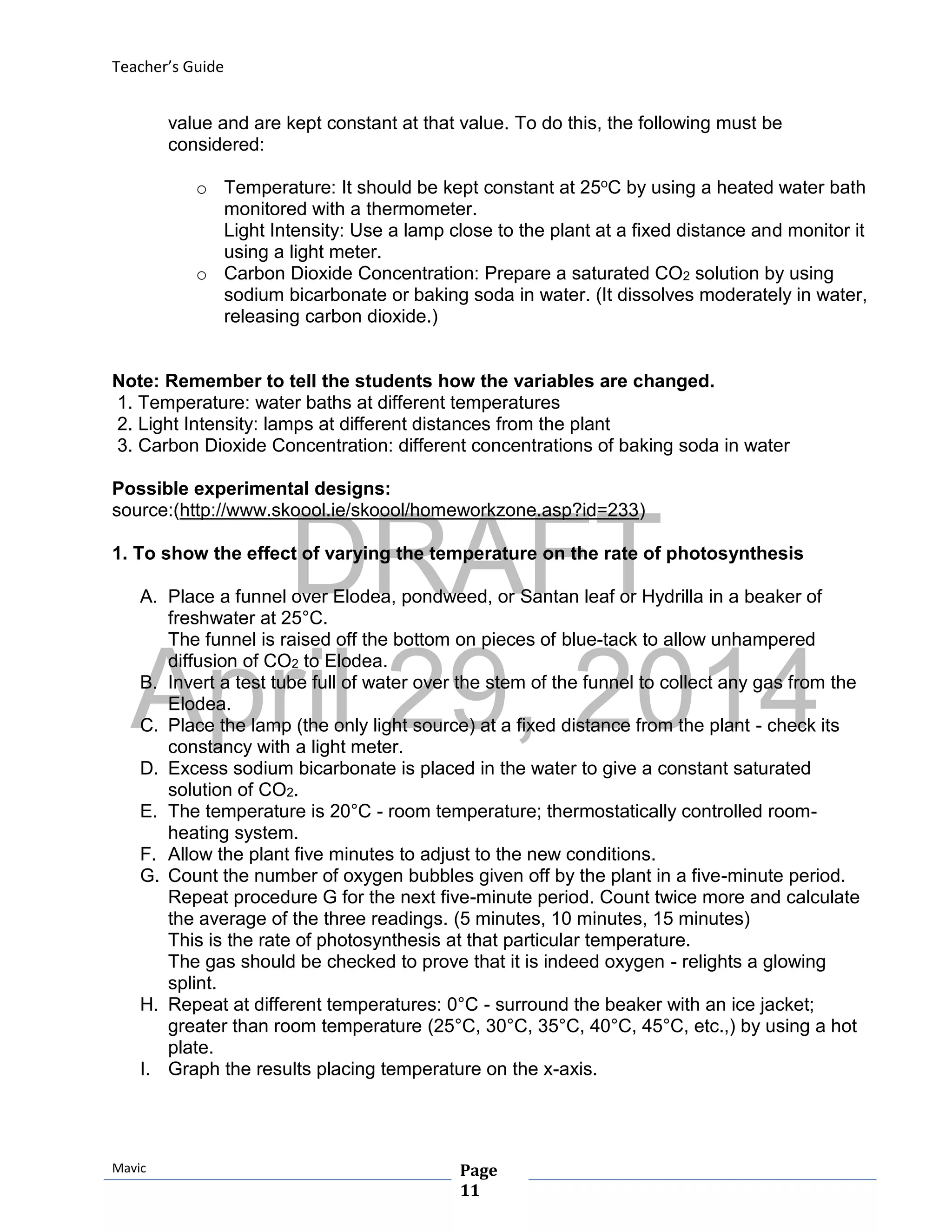 DRAFT
April 29, 2014
Teacher’s Guide
Mavic Page
11
value and are kept constant at that value. To do this, the following must be
considered:
o Temperature: It should be kept constant at 25oC by using a heated water bath
monitored with a thermometer.
Light Intensity: Use a lamp close to the plant at a fixed distance and monitor it
using a light meter.
o Carbon Dioxide Concentration: Prepare a saturated CO2 solution by using
sodium bicarbonate or baking soda in water. (It dissolves moderately in water,
releasing carbon dioxide.)
Note: Remember to tell the students how the variables are changed.
1. Temperature: water baths at different temperatures
2. Light Intensity: lamps at different distances from the plant
3. Carbon Dioxide Concentration: different concentrations of baking soda in water
Possible experimental designs:
source:(http://www.skoool.ie/skoool/homeworkzone.asp?id=233)
1. To show the effect of varying the temperature on the rate of photosynthesis
A. Place a funnel over Elodea, pondweed, or Santan leaf or Hydrilla in a beaker of
freshwater at 25°C.
The funnel is raised off the bottom on pieces of blue-tack to allow unhampered
diffusion of CO2 to Elodea.
B. Invert a test tube full of water over the stem of the funnel to collect any gas from the
Elodea.
C. Place the lamp (the only light source) at a fixed distance from the plant - check its
constancy with a light meter.
D. Excess sodium bicarbonate is placed in the water to give a constant saturated
solution of CO2.
E. The temperature is 20°C - room temperature; thermostatically controlled room-
heating system.
F. Allow the plant five minutes to adjust to the new conditions.
G. Count the number of oxygen bubbles given off by the plant in a five-minute period.
Repeat procedure G for the next five-minute period. Count twice more and calculate
the average of the three readings. (5 minutes, 10 minutes, 15 minutes)
This is the rate of photosynthesis at that particular temperature.
The gas should be checked to prove that it is indeed oxygen - relights a glowing
splint.
H. Repeat at different temperatures: 0°C - surround the beaker with an ice jacket;
greater than room temperature (25°C, 30°C, 35°C, 40°C, 45°C, etc.,) by using a hot
plate.
I. Graph the results placing temperature on the x-axis.
 