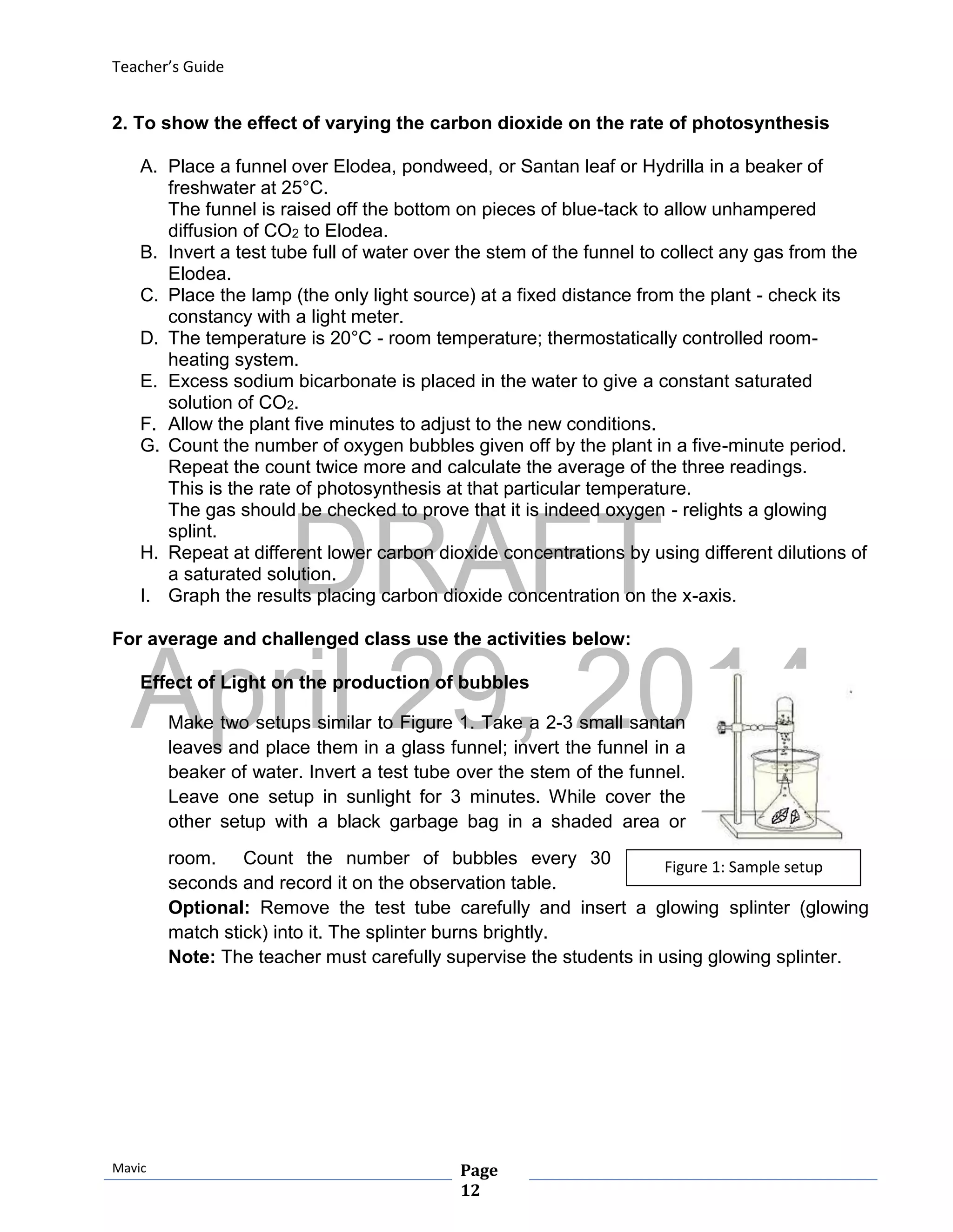 DRAFT
April 29, 2014
Teacher’s Guide
Mavic Page
12
Figure 1: Sample setup
2. To show the effect of varying the carbon dioxide on the rate of photosynthesis
A. Place a funnel over Elodea, pondweed, or Santan leaf or Hydrilla in a beaker of
freshwater at 25°C.
The funnel is raised off the bottom on pieces of blue-tack to allow unhampered
diffusion of CO2 to Elodea.
B. Invert a test tube full of water over the stem of the funnel to collect any gas from the
Elodea.
C. Place the lamp (the only light source) at a fixed distance from the plant - check its
constancy with a light meter.
D. The temperature is 20°C - room temperature; thermostatically controlled room-
heating system.
E. Excess sodium bicarbonate is placed in the water to give a constant saturated
solution of CO2.
F. Allow the plant five minutes to adjust to the new conditions.
G. Count the number of oxygen bubbles given off by the plant in a five-minute period.
Repeat the count twice more and calculate the average of the three readings.
This is the rate of photosynthesis at that particular temperature.
The gas should be checked to prove that it is indeed oxygen - relights a glowing
splint.
H. Repeat at different lower carbon dioxide concentrations by using different dilutions of
a saturated solution.
I. Graph the results placing carbon dioxide concentration on the x-axis.
For average and challenged class use the activities below:
Effect of Light on the production of bubbles
Make two setups similar to Figure 1. Take a 2-3 small santan
leaves and place them in a glass funnel; invert the funnel in a
beaker of water. Invert a test tube over the stem of the funnel.
Leave one setup in sunlight for 3 minutes. While cover the
other setup with a black garbage bag in a shaded area or
room. Count the number of bubbles every 30
seconds and record it on the observation table.
Optional: Remove the test tube carefully and insert a glowing splinter (glowing
match stick) into it. The splinter burns brightly.
Note: The teacher must carefully supervise the students in using glowing splinter.
 