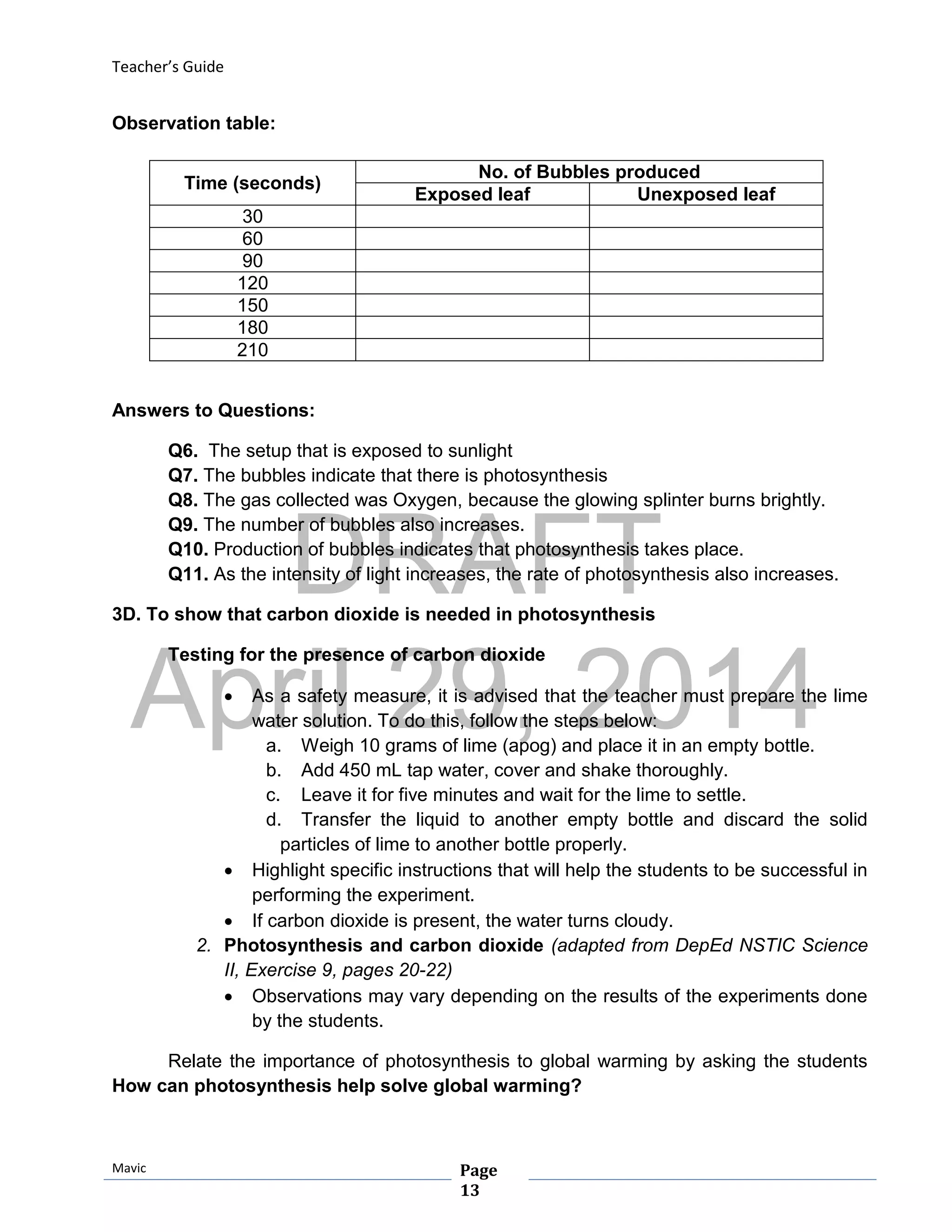 DRAFT
April 29, 2014
Teacher’s Guide
Mavic Page
13
Observation table:
Answers to Questions:
Q6. The setup that is exposed to sunlight
Q7. The bubbles indicate that there is photosynthesis
Q8. The gas collected was Oxygen, because the glowing splinter burns brightly.
Q9. The number of bubbles also increases.
Q10. Production of bubbles indicates that photosynthesis takes place.
Q11. As the intensity of light increases, the rate of photosynthesis also increases.
3D. To show that carbon dioxide is needed in photosynthesis
Testing for the presence of carbon dioxide
 As a safety measure, it is advised that the teacher must prepare the lime
water solution. To do this, follow the steps below:
a. Weigh 10 grams of lime (apog) and place it in an empty bottle.
b. Add 450 mL tap water, cover and shake thoroughly.
c. Leave it for five minutes and wait for the lime to settle.
d. Transfer the liquid to another empty bottle and discard the solid
particles of lime to another bottle properly.
 Highlight specific instructions that will help the students to be successful in
performing the experiment.
 If carbon dioxide is present, the water turns cloudy.
2. Photosynthesis and carbon dioxide (adapted from DepEd NSTIC Science
II, Exercise 9, pages 20-22)
 Observations may vary depending on the results of the experiments done
by the students.
Relate the importance of photosynthesis to global warming by asking the students
How can photosynthesis help solve global warming?
Time (seconds)
No. of Bubbles produced
Exposed leaf Unexposed leaf
30
60
90
120
150
180
210
 