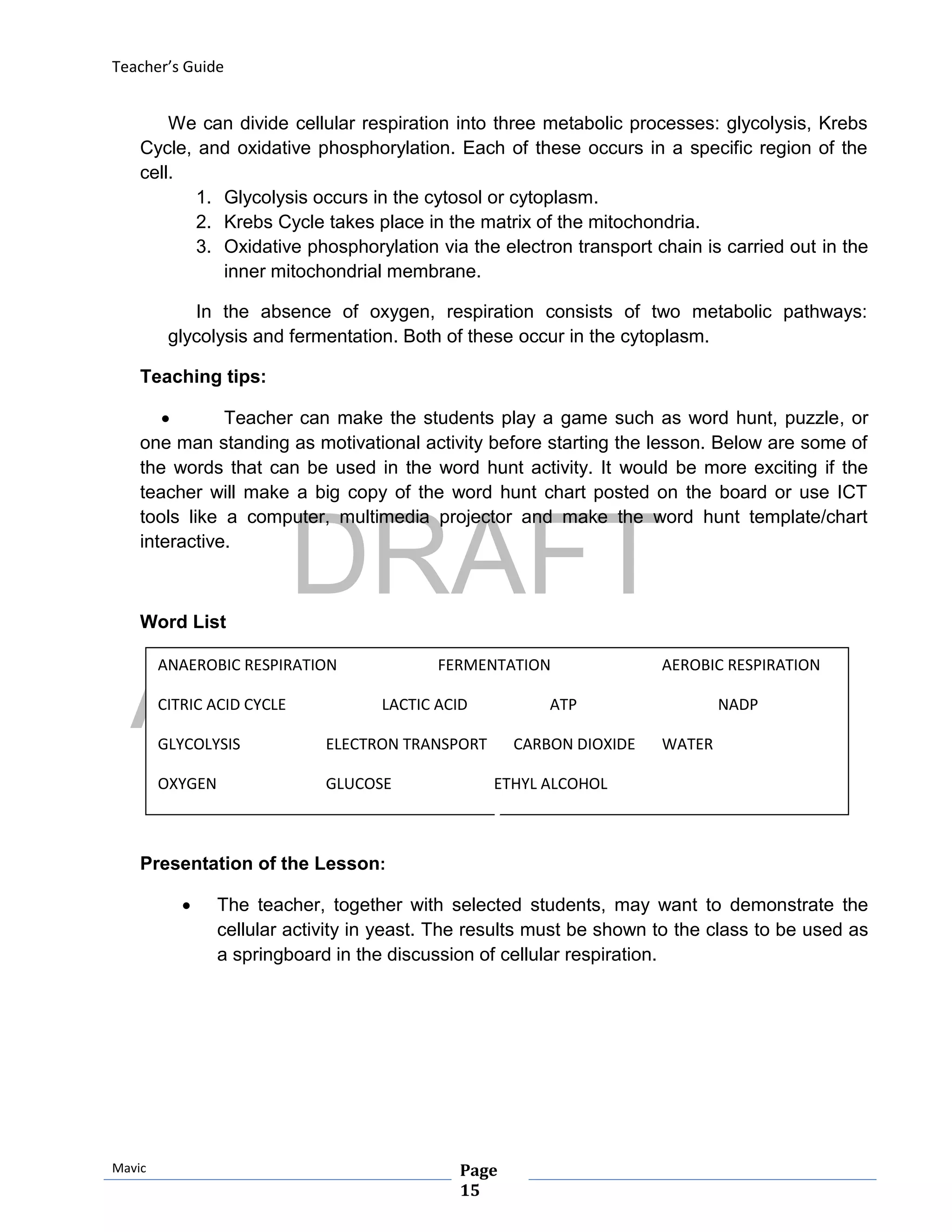 DRAFT
April 29, 2014
Teacher’s Guide
Mavic Page
15
ANAEROBIC RESPIRATION FERMENTATION AEROBIC RESPIRATION
CITRIC ACID CYCLE LACTIC ACID ATP NADP
GLYCOLYSIS ELECTRON TRANSPORT CARBON DIOXIDE WATER
OXYGEN GLUCOSE ETHYL ALCOHOL
We can divide cellular respiration into three metabolic processes: glycolysis, Krebs
Cycle, and oxidative phosphorylation. Each of these occurs in a specific region of the
cell.
1. Glycolysis occurs in the cytosol or cytoplasm.
2. Krebs Cycle takes place in the matrix of the mitochondria.
3. Oxidative phosphorylation via the electron transport chain is carried out in the
inner mitochondrial membrane.
In the absence of oxygen, respiration consists of two metabolic pathways:
glycolysis and fermentation. Both of these occur in the cytoplasm.
Teaching tips:
 Teacher can make the students play a game such as word hunt, puzzle, or
one man standing as motivational activity before starting the lesson. Below are some of
the words that can be used in the word hunt activity. It would be more exciting if the
teacher will make a big copy of the word hunt chart posted on the board or use ICT
tools like a computer, multimedia projector and make the word hunt template/chart
interactive.
Word List
Presentation of the Lesson:
 The teacher, together with selected students, may want to demonstrate the
cellular activity in yeast. The results must be shown to the class to be used as
a springboard in the discussion of cellular respiration.
 
