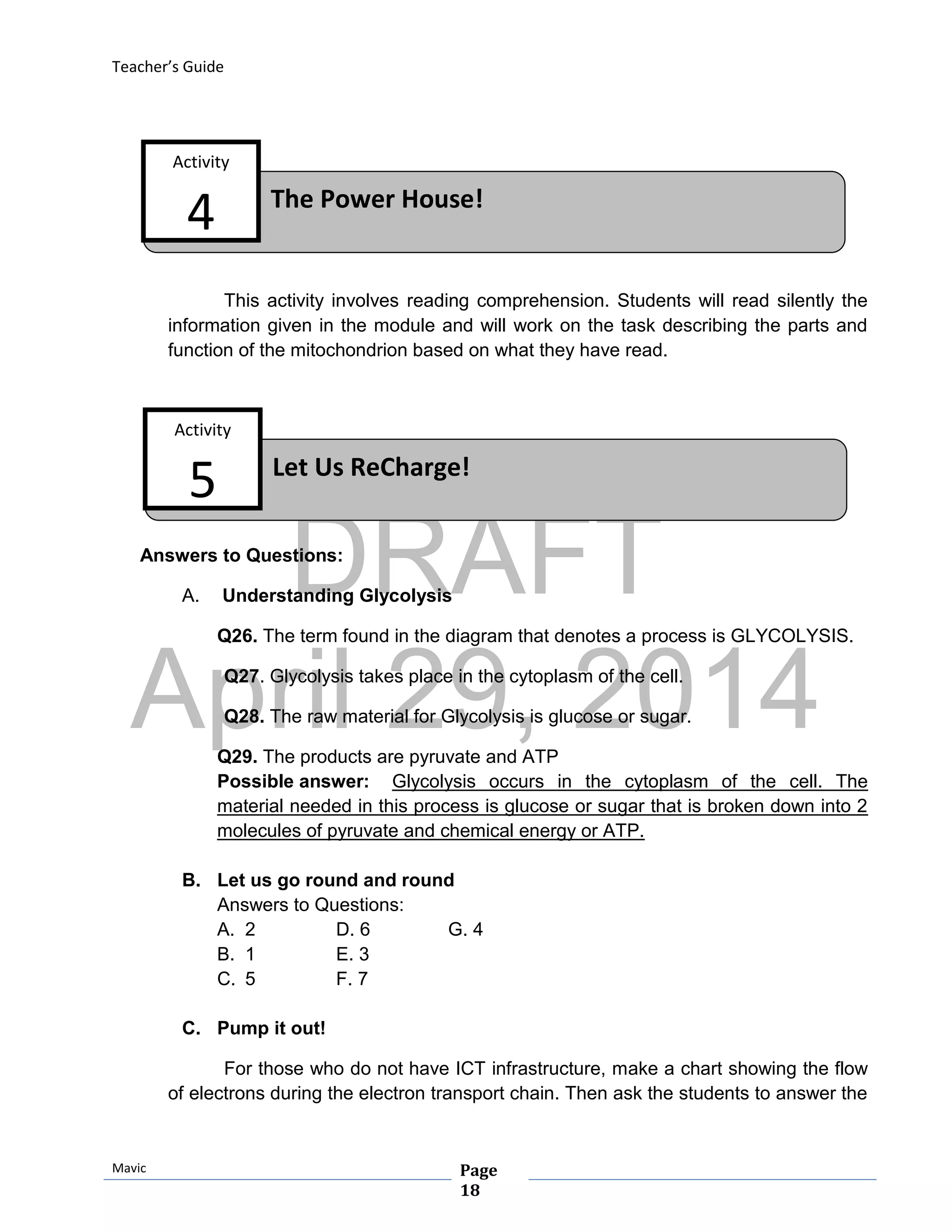 DRAFT
April 29, 2014
Teacher’s Guide
Mavic Page
18
The Power House!
Activity
4
Let Us ReCharge!
Activity
5
This activity involves reading comprehension. Students will read silently the
information given in the module and will work on the task describing the parts and
function of the mitochondrion based on what they have read.
Answers to Questions:
A. Understanding Glycolysis
Q26. The term found in the diagram that denotes a process is GLYCOLYSIS.
Q27. Glycolysis takes place in the cytoplasm of the cell.
Q28. The raw material for Glycolysis is glucose or sugar.
Q29. The products are pyruvate and ATP
Possible answer: Glycolysis occurs in the cytoplasm of the cell. The
material needed in this process is glucose or sugar that is broken down into 2
molecules of pyruvate and chemical energy or ATP.
B. Let us go round and round
Answers to Questions:
A. 2 D. 6 G. 4
B. 1 E. 3
C. 5 F. 7
C. Pump it out!
For those who do not have ICT infrastructure, make a chart showing the flow
of electrons during the electron transport chain. Then ask the students to answer the
 