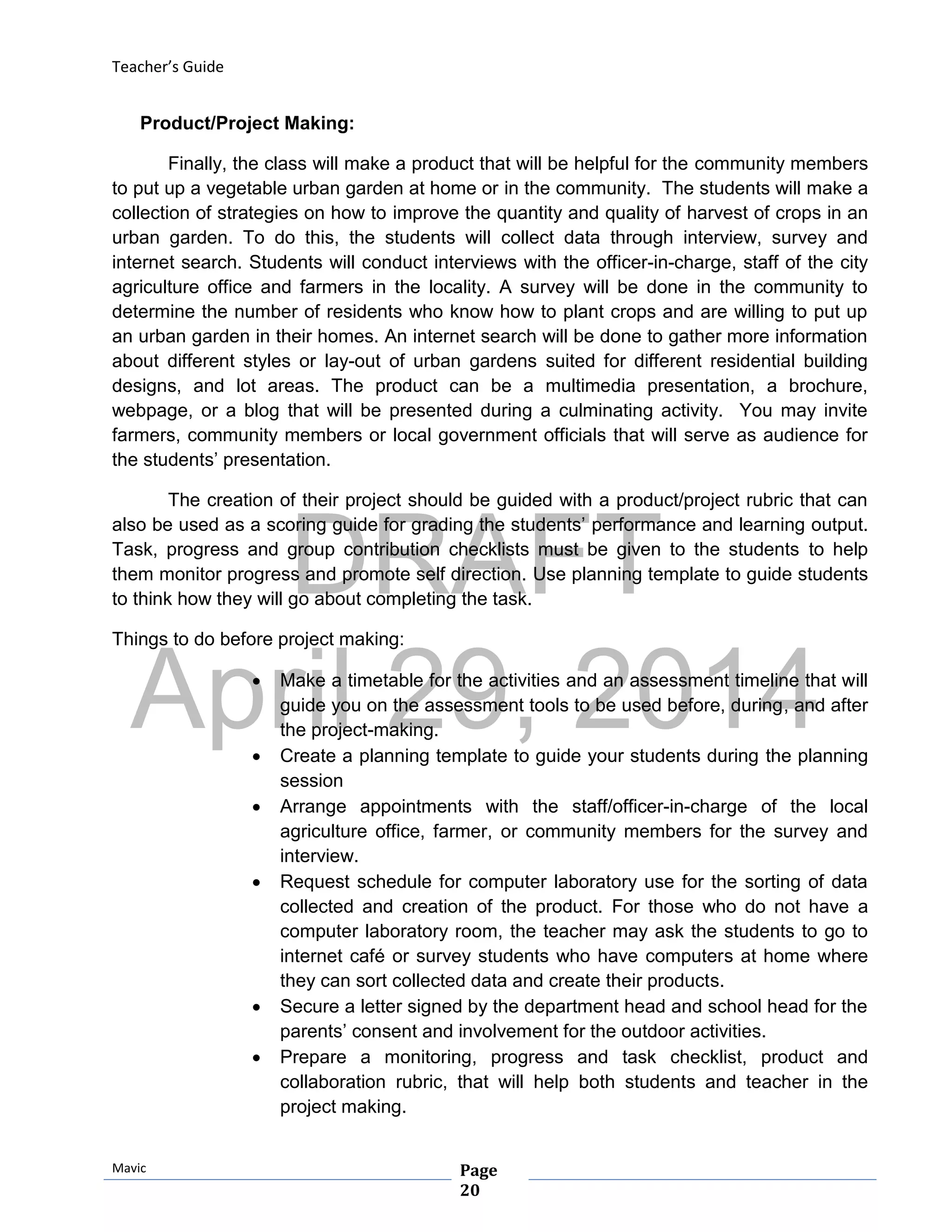 DRAFT
April 29, 2014
Teacher’s Guide
Mavic Page
20
Product/Project Making:
Finally, the class will make a product that will be helpful for the community members
to put up a vegetable urban garden at home or in the community. The students will make a
collection of strategies on how to improve the quantity and quality of harvest of crops in an
urban garden. To do this, the students will collect data through interview, survey and
internet search. Students will conduct interviews with the officer-in-charge, staff of the city
agriculture office and farmers in the locality. A survey will be done in the community to
determine the number of residents who know how to plant crops and are willing to put up
an urban garden in their homes. An internet search will be done to gather more information
about different styles or lay-out of urban gardens suited for different residential building
designs, and lot areas. The product can be a multimedia presentation, a brochure,
webpage, or a blog that will be presented during a culminating activity. You may invite
farmers, community members or local government officials that will serve as audience for
the students’ presentation.
The creation of their project should be guided with a product/project rubric that can
also be used as a scoring guide for grading the students’ performance and learning output.
Task, progress and group contribution checklists must be given to the students to help
them monitor progress and promote self direction. Use planning template to guide students
to think how they will go about completing the task.
Things to do before project making:
 Make a timetable for the activities and an assessment timeline that will
guide you on the assessment tools to be used before, during, and after
the project-making.
 Create a planning template to guide your students during the planning
session
 Arrange appointments with the staff/officer-in-charge of the local
agriculture office, farmer, or community members for the survey and
interview.
 Request schedule for computer laboratory use for the sorting of data
collected and creation of the product. For those who do not have a
computer laboratory room, the teacher may ask the students to go to
internet café or survey students who have computers at home where
they can sort collected data and create their products.
 Secure a letter signed by the department head and school head for the
parents’ consent and involvement for the outdoor activities.
 Prepare a monitoring, progress and task checklist, product and
collaboration rubric, that will help both students and teacher in the
project making.
 