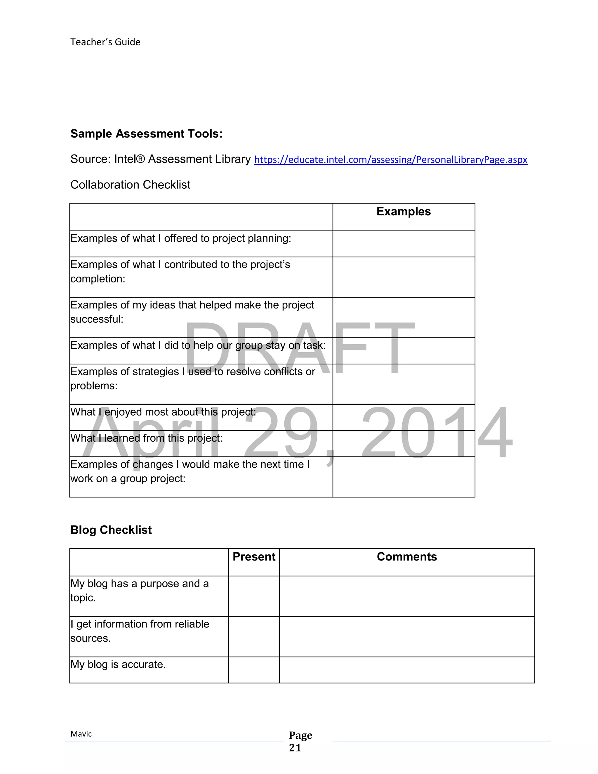 DRAFT
April 29, 2014
Teacher’s Guide
Mavic Page
21
Sample Assessment Tools:
Source: Intel® Assessment Library https://educate.intel.com/assessing/PersonalLibraryPage.aspx
Collaboration Checklist
Examples
Examples of what I offered to project planning:
Examples of what I contributed to the project’s
completion:
Examples of my ideas that helped make the project
successful:
Examples of what I did to help our group stay on task:
Examples of strategies I used to resolve conflicts or
problems:
What I enjoyed most about this project:
What I learned from this project:
Examples of changes I would make the next time I
work on a group project:
Blog Checklist
Present Comments
My blog has a purpose and a
topic.
I get information from reliable
sources.
My blog is accurate.
 