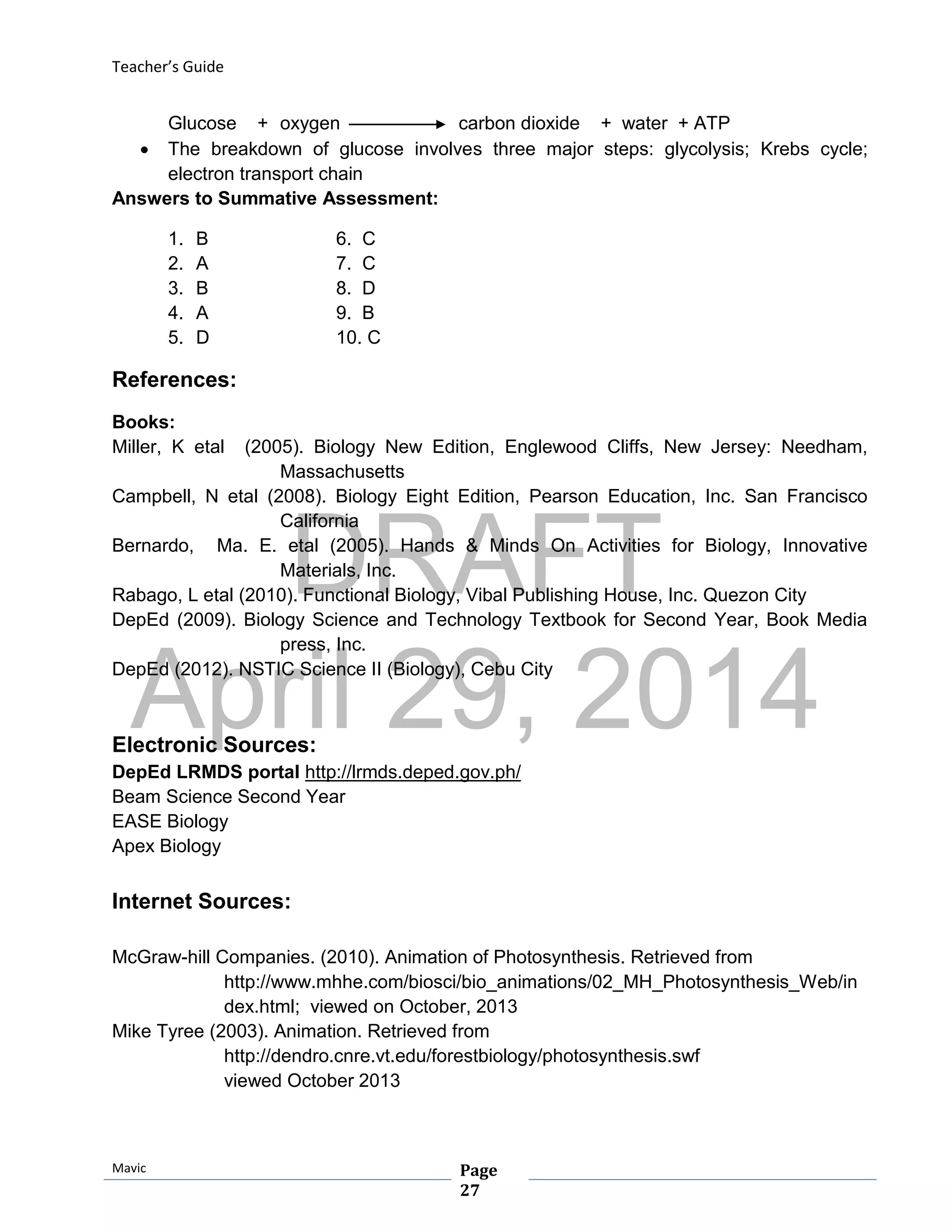 DRAFT
April 29, 2014
Teacher’s Guide
Mavic Page
27
Glucose + oxygen carbon dioxide + water + ATP
 The breakdown of glucose involves three major steps: glycolysis; Krebs cycle;
electron transport chain
Answers to Summative Assessment:
1. B 6. C
2. A 7. C
3. B 8. D
4. A 9. B
5. D 10. C
References:
Books:
Miller, K etal (2005). Biology New Edition, Englewood Cliffs, New Jersey: Needham,
Massachusetts
Campbell, N etal (2008). Biology Eight Edition, Pearson Education, Inc. San Francisco
California
Bernardo, Ma. E. etal (2005). Hands & Minds On Activities for Biology, Innovative
Materials, Inc.
Rabago, L etal (2010). Functional Biology, Vibal Publishing House, Inc. Quezon City
DepEd (2009). Biology Science and Technology Textbook for Second Year, Book Media
press, Inc.
DepEd (2012). NSTIC Science II (Biology), Cebu City
Electronic Sources:
DepEd LRMDS portal http://lrmds.deped.gov.ph/
Beam Science Second Year
EASE Biology
Apex Biology
Internet Sources:
McGraw-hill Companies. (2010). Animation of Photosynthesis. Retrieved from
http://www.mhhe.com/biosci/bio_animations/02_MH_Photosynthesis_Web/in
dex.html; viewed on October, 2013
Mike Tyree (2003). Animation. Retrieved from
http://dendro.cnre.vt.edu/forestbiology/photosynthesis.swf
viewed October 2013
 