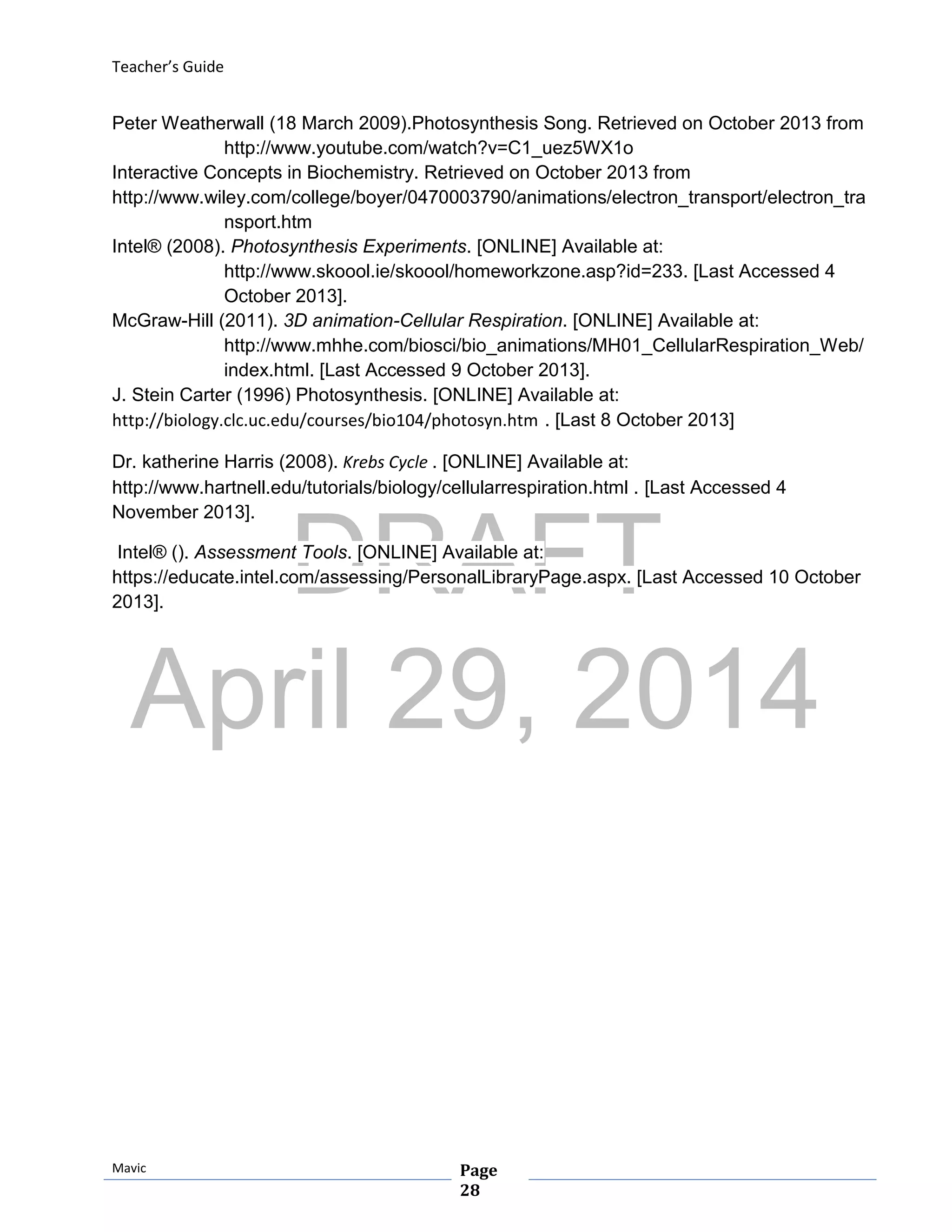 DRAFT
April 29, 2014
Teacher’s Guide
Mavic Page
28
Peter Weatherwall (18 March 2009).Photosynthesis Song. Retrieved on October 2013 from
http://www.youtube.com/watch?v=C1_uez5WX1o
Interactive Concepts in Biochemistry. Retrieved on October 2013 from
http://www.wiley.com/college/boyer/0470003790/animations/electron_transport/electron_tra
nsport.htm
Intel® (2008). Photosynthesis Experiments. [ONLINE] Available at:
http://www.skoool.ie/skoool/homeworkzone.asp?id=233. [Last Accessed 4
October 2013].
McGraw-Hill (2011). 3D animation-Cellular Respiration. [ONLINE] Available at:
http://www.mhhe.com/biosci/bio_animations/MH01_CellularRespiration_Web/
index.html. [Last Accessed 9 October 2013].
J. Stein Carter (1996) Photosynthesis. [ONLINE] Available at:
http://biology.clc.uc.edu/courses/bio104/photosyn.htm . [Last 8 October 2013]
Dr. katherine Harris (2008). Krebs Cycle . [ONLINE] Available at:
http://www.hartnell.edu/tutorials/biology/cellularrespiration.html . [Last Accessed 4
November 2013].
Intel® (). Assessment Tools. [ONLINE] Available at:
https://educate.intel.com/assessing/PersonalLibraryPage.aspx. [Last Accessed 10 October
2013].
 