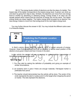DRAFT
April 29, 2014
7
Q5. B. The energy levels (orbits) of electrons are like the steps of a ladder. The
lowest step of the ladder corresponds to the lowest energy level. A person can climb up
and down by going from step to step. Similarly, the electrons can move from one energy
level to another by absorbing or releasing energy. Energy levels in an atom are not
equally spaced which means that the amounts of energy are not the same. The higher
energy levels are closer together. The higher energy level occupied by an electron, the
less energy it takes to move from that energy level to the next higher energy level.
You may further discuss the answer in Q5. You may include the different colors seen
in a fireworks display.
Activity
2 Predicting the Probable Location
of an Electron
In Bohr’s atomic model, electrons move in orbits of certain amounts of energy.
However, these findings showed that it is not possible to tell the exact position of the
electron at any given instant and how it moves in the atom.
In this activity the student will use an analogy to understand the interpretation of
Schrodinger’s treatment of the atom.
Teaching Tips:
1. You may start by asking the definition of probability and giving an example of
similar circumstance.
2. Let students work in pairs if there are enough materials. Felt-tipped marker is
preferable than pencil.
3. The teacher should demonstrate how the activity will be done. The center of the
circle represents the atom’s nucleus and it is the target when dropping the pencil
or marker. The dots represent the electrons.
 
