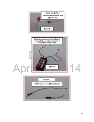 DRAFT
April 29, 2014
25
Solder 1 end of the
150 ohm resistor to the long
leg of the LED.
Solder the other end of the 150 ohm
resistor to the positive terminal (red
wire) of the battery case.
Cut the jumper wire 2:1 length ratio.
Figure 4
Figure 5
Figure 3
 