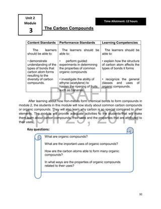 DRAFT
April 29, 2014
30
The Carbon Compounds
Content Standards Performance Standards Learning Competencies
The learners
should be able to:
• demonstrate
understanding of the
types of bonds that
carbon atom forms
resulting to the
diversity of carbon
compounds.
The learners should be
able to:
• perform guided
experiments in determining
the properties of common
organic compounds
• investigate the ability of
ethyne (acetylene) to
hasten the ripening of fruits
such as bananas.
The learners should be
able to:
• explain how the structure
of carbon atom affects the
types of bonds it forms
• recognize the general
classes and uses of
organic compounds.
After learning about how non-metals form chemical bonds to form compounds in
module 2, the students in this module will now study about common carbon compounds
or organic compounds. They will also learn why carbon is so special compared to other
elements. The module will provide adequate activities to the students that will make
them learn about carbon compounds, their uses and the properties that are attributed to
their uses.
Key questions:
Unit 2
Module
3
What are organic compounds?
What are the important uses of organic compounds?
How are the carbon atoms able to form many organic
compounds?
In what ways are the properties of organic compounds
related to their uses?
Time Allotment: 12 hours
 