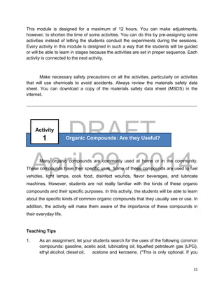 DRAFT
April 29, 2014
31
This module is designed for a maximum of 12 hours. You can make adjustments,
however, to shorten the time of some activities. You can do this by pre-assigning some
activities instead of letting the students conduct the experiments during the sessions.
Every activity in this module is designed in such a way that the students will be guided
or will be able to learn in stages because the activities are set in proper sequence. Each
activity is connected to the next activity.
Make necessary safety precautions on all the activities, particularly on activities
that will use chemicals to avoid accidents. Always review the materials safety data
sheet. You can download a copy of the materials safety data sheet (MSDS) in the
internet.
______________________________________________________________________________
Many organic compounds are commonly used at home or in the community.
These compounds have their specific uses. Some of these compounds are used to fuel
vehicles, light lamps, cook food, disinfect wounds, flavor beverages, and lubricate
machines. However, students are not really familiar with the kinds of these organic
compounds and their specific purposes. In this activity, the students will be able to learn
about the specific kinds of common organic compounds that they usually see or use. In
addition, the activity will make them aware of the importance of these compounds in
their everyday life.
Teaching Tips
1. As an assignment, let your students search for the uses of the following common
compounds: gasoline, acetic acid, lubricating oil, liquefied petroleum gas (LPG),
ethyl alcohol, diesel oil, acetone and kerosene. (*This is only optional. If you
Organic Compounds: Are they Useful?
Activity
1
 