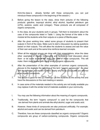 DRAFT
April 29, 2014
32
think the class is already familiar with these compounds, you can just
introduce these compounds in the beginning of the session.)
2. Before giving the lesson to the class, show them pictures of the following
products: gasoline, isopropyl alcohol, ethyl alcohol, liquefied petroleum gas
(LPG), acetone, acetic acid (vinegar). These products are all composed of
organic compounds.
3. In the class, let your students work in groups. Tell them to brainstorm about the
uses of the compounds listed in Table 1. Using the format of the table in the
module let the students write their outputs on a piece of Manila paper.
4. After the given working time, select some groups of students to present their
outputs in front of the class. Make sure to start a discussion by asking questions
based on their outputs. This will allow the students to assess and see the value
of their own work and at the same time reinforce learned concepts.
5. When all the selected groups are done with their presentations, show the class
other examples of organic compounds and facilitate a brief discussion about
them or let some students tell about the uses of these compounds. This will
make them more familiar with many kinds of organic compounds.
6. After the presentation of the other examples of common organic compounds,
discuss to the students the definition of the term “organic compounds”. Be clear
with the definition and explain to them clearly why these compounds are referred
to as organic compounds.
7. This lesson is good for two (2) meetings. Let the students do the activity first and
have the discussions on the next meeting or session.
8. In case some of the materials needed in this activity are not locally available you
may replace it with the similar kind of materials available in your community.
I. You may use the following information about the meaning of organic compounds.
A. Traditionally, the term “organic compound” is used for the compounds that
are derived from plants and animals like ethyl alcohol, sugar and acetic acid.
B. However, these kinds of compounds are also produced artificially. For example:
alcohol and acetic acid can be derived from petroleum.
C. Therefore, how are these compounds classified as organic compounds? Organic
compounds are group of carbon-containing compounds. Organic compounds
 