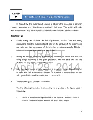 DRAFT
April 29, 2014
34
In this activity, the students will be able to observe the properties of common
organic compounds and relate these properties to their uses. This activity will make
your students learn why some organic compounds have their own specific purposes.
Teaching Tips
1. Before letting the students do the experiments, discuss first the safety
precautions that the students should take on the conduct of the experiments
and make sure that each group of students has complete materials. This is to
guarantee students’ safety and task completion.
2. During the activity, constantly supervise the students to ensure that they are
doing things according to the given procedure. This will save time and the
students will be properly guided in their tasks.
3. After their experiments, choose one group to present its output. Once the group
is done with their presentation, discuss the answers to the questions so that
valid generalizations will be made clear to the students.
4. This lesson is good for three (3) sessions.
Use the following information in discussing the properties of the liquids used in
the activity:
I. Phase of matter is the physical state of the material. This describes the
physical property of matter whether it is solid, liquid, or gas.
Properties of Common Organic Compounds
Activity
2
 