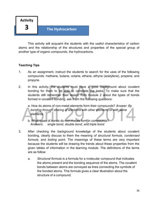 DRAFT
April 29, 2014
36
This activity will acquaint the students with the useful characteristics of carbon
atoms and the relationship of the structures and properties of the special group of
another type of organic compounds, the hydrocarbons.
Teaching Tips
1. As an assignment, instruct the students to search for the uses of the following
compounds: methane, butane, octane, ethane, ethyne (acetylene), propene, and
propyne.
2. In this activity, the students must have a good background about covalent
bonding for them to be able to complete the tasks. To make sure that the
students still remember their lesson from module 2 about the types of bonds
formed in covalent bonding, ask them the following questions:
a. How do atoms of non-metal elements form their compounds? Answer: By
bonding through sharing of electrons with other elements or with same
elements.
b. What types of bonds do non-metals form in compounds?
Answers: single bond, double bond, and triple bond
3. After checking the background knowledge of the students about covalent
bonding, clearly discuss to them the meaning of structural formula, condensed
formula, and boiling point. The meanings of these terms are very important
because the students will be drawing the trends about these properties from the
given tables of information in the learning module. The definitions of the terms
are as follow:
a. Structural formula is a formula for a molecular compound that indicates
the atoms present and the bonding sequence of the atoms. The covalent
bonds between atoms are conveyed as lines connecting the symbols of
the bonded atoms. This formula gives a clear illustration about the
structure of a compound.
The Hydrocarbon
Activity
3
 