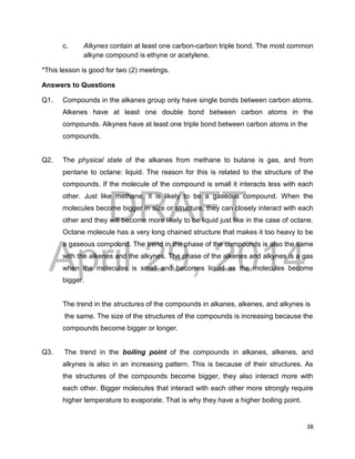 DRAFT
April 29, 2014
38
c. Alkynes contain at least one carbon-carbon triple bond. The most common
alkyne compound is ethyne or acetylene.
*This lesson is good for two (2) meetings.
Answers to Questions
Q1. Compounds in the alkanes group only have single bonds between carbon atoms.
Alkenes have at least one double bond between carbon atoms in the
compounds. Alkynes have at least one triple bond between carbon atoms in the
compounds.
Q2. The physical state of the alkanes from methane to butane is gas, and from
pentane to octane: liquid. The reason for this is related to the structure of the
compounds. If the molecule of the compound is small it interacts less with each
other. Just like methane, it is likely to be a gaseous compound. When the
molecules become bigger in size or structure, they can closely interact with each
other and they will become more likely to be liquid just like in the case of octane.
Octane molecule has a very long chained structure that makes it too heavy to be
a gaseous compound. The trend in the phase of the compounds is also the same
with the alkenes and the alkynes. The phase of the alkenes and alkynes is a gas
when the molecules is small and becomes liquid as the molecules become
bigger.
The trend in the structures of the compounds in alkanes, alkenes, and alkynes is
the same. The size of the structures of the compounds is increasing because the
compounds become bigger or longer.
Q3. The trend in the boiling point of the compounds in alkanes, alkenes, and
alkynes is also in an increasing pattern. This is because of their structures. As
the structures of the compounds become bigger, they also interact more with
each other. Bigger molecules that interact with each other more strongly require
higher temperature to evaporate. That is why they have a higher boiling point.
 