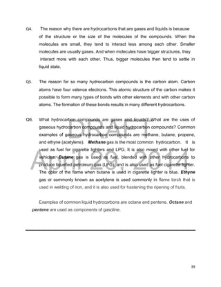 DRAFT
April 29, 2014
39
Q4. The reason why there are hydrocarbons that are gases and liquids is because
of the structure or the size of the molecules of the compounds. When the
molecules are small, they tend to interact less among each other. Smaller
molecules are usually gases. And when molecules have bigger structures, they
interact more with each other. Thus, bigger molecules then tend to settle in
liquid state.
Q5. The reason for so many hydrocarbon compounds is the carbon atom. Carbon
atoms have four valence electrons. This atomic structure of the carbon makes it
possible to form many types of bonds with other elements and with other carbon
atoms. The formation of these bonds results in many different hydrocarbons.
Q6. What hydrocarbon compounds are gases and liquids? What are the uses of
gaseous hydrocarbon compounds and liquid hydrocarbon compounds? Common
examples of gaseous hydrocarbon compounds are methane, butane, propene,
and ethyne (acetylene). Methane gas is the most common hydrocarbon. It is
used as fuel for cigarette lighters and LPG. It is also mixed with other fuel for
vehicles. Butane gas is used as fuel, blended with other hydrocarbons to
produce liquefied petroleum gas (LPG), and is also used as fuel cigarette lighter.
The color of the flame when butane is used in cigarette lighter is blue. Ethyne
gas or commonly known as acetylene is used commonly in flame torch that is
used in welding of iron, and it is also used for hastening the ripening of fruits.
Examples of common liquid hydrocarbons are octane and pentene. Octane and
pentene are used as components of gasoline.
 