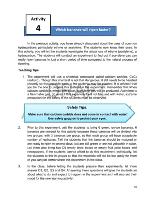 DRAFT
April 29, 2014
40
In the previous activity, you have already discussed about the uses of common
hydrocarbons particularly ethyne or acetylene. The students now know their uses. In
this activity, you will let the students investigate the actual use of ethyne (acetylene), a
hydrocarbon. The students will conduct an experiment to find out if acetylene gas can
really ripen bananas in just a short period of time compared to the natural process of
ripening.
Teaching Tips
1. The experiment will use a chemical compound called calcium carbide, CaC2
(kalburo). Though this chemical is not that dangerous, it still needs to be handled
properly so that possible harm to the students may be avoided. It is advised that
you be the one to prepare this material in the experiment. Remember that when
calcium carbide is mixed with water, acetylene gas will be produced. Acetylene is
a flammable gas. So even if this experiment will not be used with water, extreme
precaution for the safety of the students must be observed.
2. Prior to this experiment, ask the students to bring 6 green, unripe bananas. 6
bananas are needed for this activity because these bananas will be divided into
two groups, with 3 bananas per group, so that each group will have acceptable
number of replicates. Tell the students that the bananas should be matured or
are ready to ripen in several days, but are still green or are not yellowish in color.
Let them also bring two (2) empty shoe boxes or empty fruit juice boxes and
newspapers. If the students cannot afford to do this experiment individually, let
the students to this in groups so that the materials will not be too costly for them
or you can just demonstrate this experiment in the class.
3. In the class, before letting the students prepare their experiments, let them
answer Q1, Q2, Q3 and Q4. Answering these questions will give the students an
about what to do and expect to happen in the experiment and will also set their
mood for the new learning activity.
Which bananas will ripen faster?
Activity
4
Safety Tips:
Make sure that calcium carbide does not come in contact with water!
Use safety goggles to protect your eyes.
 