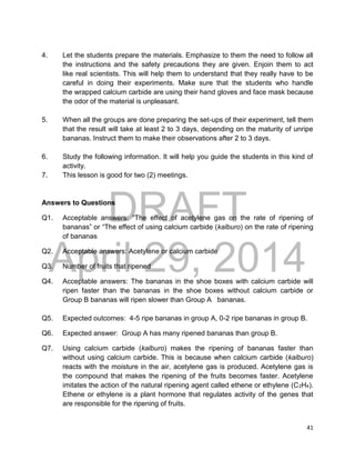 DRAFT
April 29, 2014
41
4. Let the students prepare the materials. Emphasize to them the need to follow all
the instructions and the safety precautions they are given. Enjoin them to act
like real scientists. This will help them to understand that they really have to be
careful in doing their experiments. Make sure that the students who handle
the wrapped calcium carbide are using their hand gloves and face mask because
the odor of the material is unpleasant.
5. When all the groups are done preparing the set-ups of their experiment, tell them
that the result will take at least 2 to 3 days, depending on the maturity of unripe
bananas. Instruct them to make their observations after 2 to 3 days.
6. Study the following information. It will help you guide the students in this kind of
activity.
7. This lesson is good for two (2) meetings.
Answers to Questions
Q1. Acceptable answers: “The effect of acetylene gas on the rate of ripening of
bananas” or “The effect of using calcium carbide (kalburo) on the rate of ripening
of bananas
Q2. Acceptable answers: Acetylene or calcium carbide
Q3. Number of fruits that ripened
Q4. Acceptable answers: The bananas in the shoe boxes with calcium carbide will
ripen faster than the bananas in the shoe boxes without calcium carbide or
Group B bananas will ripen slower than Group A bananas.
Q5. Expected outcomes: 4-5 ripe bananas in group A, 0-2 ripe bananas in group B.
Q6. Expected answer: Group A has many ripened bananas than group B.
Q7. Using calcium carbide (kalburo) makes the ripening of bananas faster than
without using calcium carbide. This is because when calcium carbide (kalburo)
reacts with the moisture in the air, acetylene gas is produced. Acetylene gas is
the compound that makes the ripening of the fruits becomes faster. Acetylene
imitates the action of the natural ripening agent called ethene or ethylene (C2H4).
Ethene or ethylene is a plant hormone that regulates activity of the genes that
are responsible for the ripening of fruits.
 