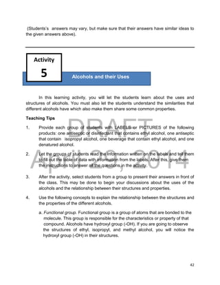 DRAFT
April 29, 2014
42
(Students’s answers may vary, but make sure that their answers have similar ideas to
the given answers above).
In this learning activity, you will let the students learn about the uses and
structures of alcohols. You must also let the students understand the similarities that
different alcohols have which also make them share some common properties.
Teaching Tips
1. Provide each group of students with LABELS or PICTURES of the following
products: one antiseptic or disinfectant that contains ethyl alcohol, one antiseptic
that contain isopropyl alcohol, one beverage that contain ethyl alcohol, and one
denatured alcohol.
2. Let the groups of students read the information written on the labels and tell them
to fill out the table of data with information from the labels. After this, give them
the instructions to answer all the questions in the activity.
3. After the activity, select students from a group to present their answers in front of
the class. This may be done to begin your discussions about the uses of the
alcohols and the relationship between their structures and properties.
4. Use the following concepts to explain the relationship between the structures and
the properties of the different alcohols.
a. Functional group. Functional group is a group of atoms that are bonded to the
molecule. This group is responsible for the characteristics or property of that
compound. Alcohols have hydroxyl group (-OH). If you are going to observe
the structures of ethyl, isopropyl, and methyl alcohol, you will notice the
hydroxyl group (-OH) in their structures.
Alcohols and their Uses
Activity
5
 