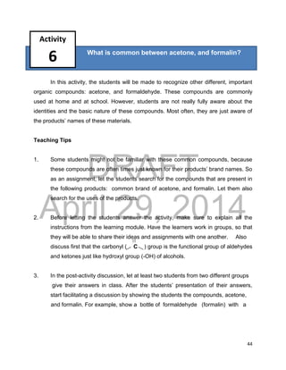 DRAFT
April 29, 2014
44
?
In this activity, the students will be made to recognize other different, important
organic compounds: acetone, and formaldehyde. These compounds are commonly
used at home and at school. However, students are not really fully aware about the
identities and the basic nature of these compounds. Most often, they are just aware of
the products’ names of these materials.
Teaching Tips
1. Some students might not be familiar with these common compounds, because
these compounds are often times just known for their products’ brand names. So
as an assignment, let the students search for the compounds that are present in
the following products: common brand of acetone, and formalin. Let them also
search for the uses of the products.
2. Before letting the students answer the activity, make sure to explain all the
instructions from the learning module. Have the learners work in groups, so that
they will be able to share their ideas and assignments with one another. Also
discuss first that the carbonyl ( C ) group is the functional group of aldehydes
and ketones just like hydroxyl group (-OH) of alcohols.
3. In the post-activity discussion, let at least two students from two different groups
give their answers in class. After the students’ presentation of their answers,
start facilitating a discussion by showing the students the compounds, acetone,
and formalin. For example, show a bottle of formaldehyde (formalin) with a
What is common between acetone, and formalin?
Activity
6
 