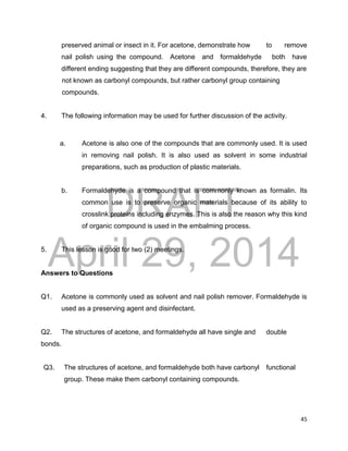 DRAFT
April 29, 2014
45
preserved animal or insect in it. For acetone, demonstrate how to remove
nail polish using the compound. Acetone and formaldehyde both have
different ending suggesting that they are different compounds, therefore, they are
not known as carbonyl compounds, but rather carbonyl group containing
compounds.
4. The following information may be used for further discussion of the activity.
a. Acetone is also one of the compounds that are commonly used. It is used
in removing nail polish. It is also used as solvent in some industrial
preparations, such as production of plastic materials.
b. Formaldehyde is a compound that is commonly known as formalin. Its
common use is to preserve organic materials because of its ability to
crosslink proteins including enzymes. This is also the reason why this kind
of organic compound is used in the embalming process.
5. This lesson is good for two (2) meetings.
Answers to Questions
Q1. Acetone is commonly used as solvent and nail polish remover. Formaldehyde is
used as a preserving agent and disinfectant.
Q2. The structures of acetone, and formaldehyde all have single and double
bonds.
Q3. The structures of acetone, and formaldehyde both have carbonyl functional
group. These make them carbonyl containing compounds.
 