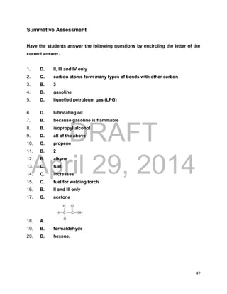 DRAFT
April 29, 2014
47
Summative Assessment
Have the students answer the following questions by encircling the letter of the
correct answer.
1. D. II, III and IV only
2. C. carbon atoms form many types of bonds with other carbon
3. B. 3
4. B. gasoline
5. D. liquefied petroleum gas (LPG)
6. D. lubricating oil
7. B. because gasoline is flammable
8. B. isopropyl alcohol
9. D. all of the above
10. C. propene
11. B. 2
12. B. alkyne
13. C. fuel
14. C. increases
15. C. fuel for welding torch
16. B. II and III only
17. C. acetone
18. A.
19. B. formaldehyde
20. D. hexene.
 
