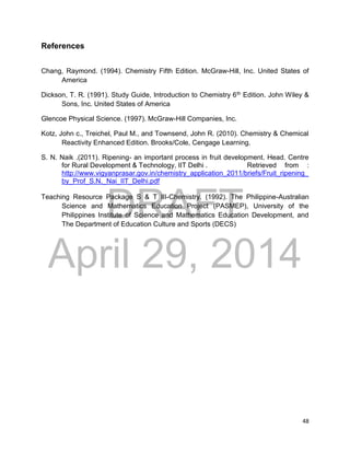 DRAFT
April 29, 2014
48
References
Chang, Raymond. (1994). Chemistry Fifth Edition. McGraw-Hill, Inc. United States of
America
Dickson, T. R. (1991). Study Guide, Introduction to Chemistry 6th Edition. John Wiley &
Sons, Inc. United States of America
Glencoe Physical Science. (1997). McGraw-Hill Companies, Inc.
Kotz, John c., Treichel, Paul M., and Townsend, John R. (2010). Chemistry & Chemical
Reactivity Enhanced Edition. Brooks/Cole, Cengage Learning.
S. N. Naik .(2011). Ripening- an important process in fruit development. Head. Centre
for Rural Development & Technology, IIT Delhi . Retrieved from :
http://www.vigyanprasar.gov.in/chemistry_application_2011/briefs/Fruit_ripening_
by_Prof_S.N._Nai_IIT_Delhi.pdf
Teaching Resource Package S & T III-Chemistry. (1992). The Philippine-Australian
Science and Mathematics Education Project (PASMEP), University of the
Philippines Institute of Science and Mathematics Education Development, and
The Department of Education Culture and Sports (DECS)
 