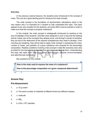 DRAFT
April 29, 2014
50
Overview
In the previous science lessons, the students were introduced to the concept of
mass. This can be a good starting point to introduce the mole concept.
The mole concept is the foundation of stoichiometric calculations which is the
very reason why it is important for a student to fully understand this topic. This topic
appears to be very complex for the students, and extra effort must be exerted in order to
make sure that this concept is properly understood.
In this module, the mole concept is strategically introduced by banking on the
prior knowledge of the students. Activities were designed in such a way that the starting
activity makes use of the concepts they already know, and through a series of activities,
they are led to the attainment of the desired competencies they need to develop. From
counting and weighing, they will be able to apply mole concept in expressing the mass,
number of moles, and particles of a given substance and compute for the percentage
composition. Realistic problems involving mole concept in daily life scenarios were also
provided for the learners to realize that this concept is not alien to them. Understanding
this topic will make them wise consumers, good farmers, effective environmentalists,
and well-informed individuals.
Key questions for this module:
Answer Key:
Pre-Assessment:
1. a. 75 g cream
2. d. The same number of materials of different kinds has different masses.
3. c. molecule
4. a. 80g
5. b. 6.02 x 1023 particles
How is the mole used to express the mass of a substance?
How is the percentage composition of a given compound determined?
 