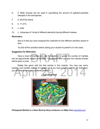 DRAFT
April 29, 2014
51
6. d. Mole concept can be used in quantifying the amount of pollutant-particles
released in the atmosphere.
7. d. all of the above
8. b. 11.21%
9. c. mole
10. c. showcase of 1mole of different elements having different masses
Reminders:
See to it that you have assigned the materials for the different activities ahead of
time.
Try first all the activities before asking your student to perform it in the class.
Suggestion for Motivation
Have a bowl of marbles and ask the students to guess the number of marbles
and its approximate weight in the bowl. The student who can give the nearest answer
will be given a prize.
Relate this game with the first activity in this module. You may use coins,
buttons, and candies instead of marbles or, if you have a better activity for motivation,
you are free to have your students perform it.
Let’s Find Out!
Photograph Marbles in a Glass Bowl by Nancy Andersen on 500px from www.flickr.com
 