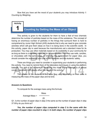 DRAFT
April 29, 2014
52
Now that you have set the mood of your students you may introduce Activity 1:
Counting by Weighing.
This activity is given to the students for them to have a feel of how chemists
determine the number of particles based on the mass of the substance. The concept of
having an enormous number of particles in the things that surround them is hard to
comprehend by Junior High School (JHS) students that is why we need to give concrete
activities which will give them ideas on how it is being done in the scientific world. In
this activity, paper clip is used because the manufacturers set a standard mass for its
production. You may use other materials based on its availability in your community for
as long as there is a standard mass set for its reproduction. You may use nails, candies,
or chocolates with the same sizes. In choosing the replacement for paper clips, you
should consider the availability and cost of the materials and the students’ safety.
There are things you need to consider in supervising your students in performing
this activity. You need to remind them of the laboratory techniques in using the platform
balance. The skill of the students in measuring the mass of the materials is of utmost
concern because it will greatly affect the result of this activity.
The answer of the students in this table may vary depending on their skills in
measuring the mass of the paper clips and its kind.
Answers to Questions
To compute for the average mass using this formula:
Mass
Average Mass =
25
Q1. Is the number of paper clips in step 2 the same as the number of paper clips in step
3? Why do you think so?
Yes, the number of paper clips computed in step 2 is the same with the
number of paper clips counted in step 3. In both steps, the number of paper clips
Counting by Getting the Mass of an Object
Activity
1
 