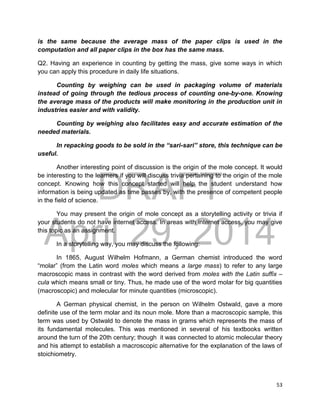 DRAFT
April 29, 2014
53
is the same because the average mass of the paper clips is used in the
computation and all paper clips in the box has the same mass.
Q2. Having an experience in counting by getting the mass, give some ways in which
you can apply this procedure in daily life situations.
Counting by weighing can be used in packaging volume of materials
instead of going through the tedious process of counting one-by-one. Knowing
the average mass of the products will make monitoring in the production unit in
industries easier and with validity.
Counting by weighing also facilitates easy and accurate estimation of the
needed materials.
In repacking goods to be sold in the “sari-sari” store, this technique can be
useful.
Another interesting point of discussion is the origin of the mole concept. It would
be interesting to the learners if you will discuss trivia pertaining to the origin of the mole
concept. Knowing how this concept started will help the student understand how
information is being updated as time passes by, with the presence of competent people
in the field of science.
You may present the origin of mole concept as a storytelling activity or trivia if
your students do not have internet access. In areas with internet access, you may give
this topic as an assignment.
In a storytelling way, you may discuss the following:
In 1865, August Wilhelm Hofmann, a German chemist introduced the word
“molar” (from the Latin word moles which means a large mass) to refer to any large
macroscopic mass in contrast with the word derived from moles with the Latin suffix –
cula which means small or tiny. Thus, he made use of the word molar for big quantities
(macroscopic) and molecular for minute quantities (microscopic).
A German physical chemist, in the person on Wilhelm Ostwald, gave a more
definite use of the term molar and its noun mole. More than a macroscopic sample, this
term was used by Ostwald to denote the mass in grams which represents the mass of
its fundamental molecules. This was mentioned in several of his textbooks written
around the turn of the 20th century; though it was connected to atomic molecular theory
and his attempt to establish a macroscopic alternative for the explanation of the laws of
stoichiometry.
 
