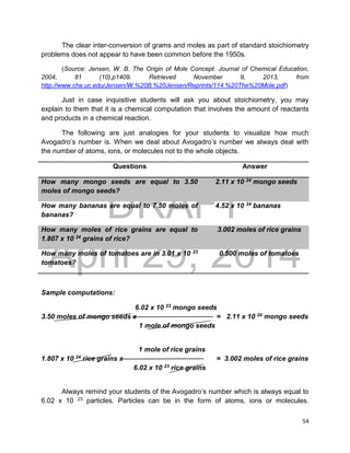 DRAFT
April 29, 2014
54
The clear inter-conversion of grams and moles as part of standard stoichiometry
problems does not appear to have been common before the 1950s.
(Source: Jensen, W. B. The Origin of Mole Concept. Journal of Chemical Education,
2004, 81 (10),p1409. Retrieved November 9, 2013, from
http://www.che.uc.edu/Jensen/W.%20B.%20Jensen/Reprints/114.%20The%20Mole.pdf)
Just in case inquisitive students will ask you about stoichiometry, you may
explain to them that it is a chemical computation that involves the amount of reactants
and products in a chemical reaction.
The following are just analogies for your students to visualize how much
Avogadro’s number is. When we deal about Avogadro’s number we always deal with
the number of atoms, ions, or molecules not to the whole objects.
Questions Answer
How many mongo seeds are equal to 3.50
moles of mongo seeds?
2.11 x 10 24 mongo seeds
How many bananas are equal to 7.50 moles of
bananas?
4.52 x 10 24 bananas
How many moles of rice grains are equal to
1.807 x 10 24 grains of rice?
3.002 moles of rice grains
How many moles of tomatoes are in 3.01 x 10 23
tomatoes?
0.500 moles of tomatoes
Sample computations:
6.02 x 10 23 mongo seeds
3.50 moles of mongo seeds x = 2.11 x 10 24 mongo seeds
1 mole of mongo seeds
1 mole of rice grains
1.807 x 10 24 rice grains x = 3.002 moles of rice grains
6.02 x 10 23 rice grains
Always remind your students of the Avogadro’s number which is always equal to
6.02 x 10 23 particles. Particles can be in the form of atoms, ions or molecules.
 