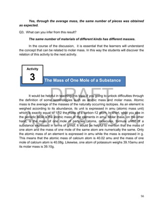 DRAFT
April 29, 2014
56
Yes, through the average mass, the same number of pieces was obtained
as expected.
Q3. What can you infer from this result?
The same number of materials of different kinds has different masses.
In the course of the discussion, it is essential that the learners will understand
the concept that can be related to molar mass. In this way the students will discover the
relation of this activity to the next activity.
It would be helpful in teaching this topic if you going to unlock difficulties through
the definition of some terminologies such as atomic mass and molar mass. Atomic
mass is the average of the masses of the naturally occurring isotopes. As an element is
weighed according to its abundance, its unit is expressed in amu (atomic mass unit)
which is exactly equal to 1/12 the mass of a carbon-12 atom. In short, what you see in
the periodic table is the atomic mass of the elements in amu. Molar mass, on the other
hand, is the mass of one mole of particles (atoms, molecules, formula units) of a
substance expressed in terms of g/mol. It would be helpful to mention that the mass of
one atom and the mass of one mole of the same atom are numerically the same. Only
the atomic mass of an element is expressed in amu while the mass is expressed in g.
This means that the atomic mass of calcium atom is 40.02 amu and the mass of one
mole of calcium atom is 40.08g. Likewise, one atom of potassium weighs 39.10amu and
its molar mass is 39.10g.
The Mass of One Mole of a Substance
Activity
3
 