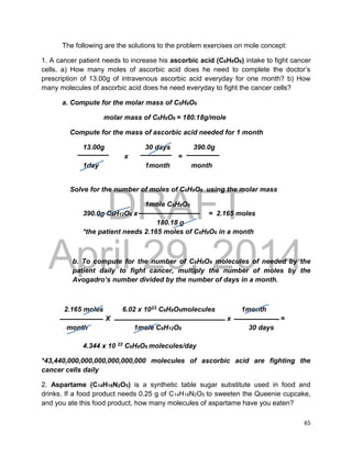 DRAFT
April 29, 2014
65
The following are the solutions to the problem exercises on mole concept:
1. A cancer patient needs to increase his ascorbic acid (C6H8O6) intake to fight cancer
cells. a) How many moles of ascorbic acid does he need to complete the doctor’s
prescription of 13.00g of intravenous ascorbic acid everyday for one month? b) How
many molecules of ascorbic acid does he need everyday to fight the cancer cells?
a. Compute for the molar mass of C6H8O6
molar mass of C6H8O6 = 180.18g/mole
Compute for the mass of ascorbic acid needed for 1 month
13.00g 30 days 390.0g
x =
1day 1month month
Solve for the number of moles of C6H8O6 using the molar mass
1mole C6H8O6
390.0g C6H12O6 x = 2.165 moles
180.18 g
*the patient needs 2.165 moles of C6H8O6 in a month
b. To compute for the number of C6H8O6 molecules of needed by the
patient daily to fight cancer, multiply the number of moles by the
Avogadro’s number divided by the number of days in a month.
2.165 moles 6.02 x 1023 C6H8O6molecules 1month
X x =
month 1mole C6H12O6 30 days
4.344 x 10 22 C6H8O6 molecules/day
*43,440,000,000,000,000,000,000 molecules of ascorbic acid are fighting the
cancer cells daily
2. Aspartame (C14H18N2O5) is a synthetic table sugar substitute used in food and
drinks. If a food product needs 0.25 g of C14H18N2O5 to sweeten the Queenie cupcake,
and you ate this food product, how many molecules of aspartame have you eaten?
 