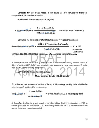 DRAFT
April 29, 2014
66
Compute for the molar mass. It will serve as the conversion factor to
compute for the number of moles.
Molar mass of C14H18N2O5 = 294.34g/mol
1 mole C14H18N2O5
0.25 g C14H18N2O5 x = 0.00085 mole C14H18N2O5
294.34 g C14H18N2O5
Calculate for the number of molecules using Avogadro’s number.
6.02 x 1023molecules C14H18N2O5
0.00085 mole C14H18N2O5 x = 5.1 x 1020
1 mole C14H18N2O5 molecules
C14H18N2O5
*510,000,000,000,000,000,000 molecules of aspartame entered the body
3. During exercise, lactic acid (C3H6O3) forms in the muscle causing muscle cramp. If
5.0 g of lactic acid (C3H6O3) concentrate in your leg muscle, how many moles of lactic
acid (C3H6O3) are causing you pain?
Solve for the molar mass of C3H6O3
Molar mass of C3H6O3 = 90.09 g/mole
To solve for the number of moles of lactic acid causing the leg pain, divide the
mass of lactic acid by the molar mass.
1 mole C3H6O3
5.0 g C3H6O3 x = 0.056 mole C3H6O3 is causing leg pain
90.09 g C3H6O3
4. Paraffin (C22H46) is a wax used in candle-making. During combustion, a 20.0 g
candle produces 1.42 moles of CO2. How many molecules of CO2 are released in the
atmosphere after using the candle?
 