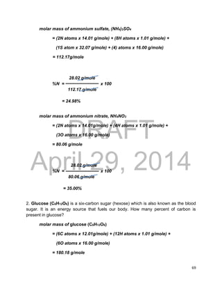 DRAFT
April 29, 2014
69
molar mass of ammonium sulfate, (NH4)2SO4
= (2N atoms x 14.01 g/mole) + (8H atoms x 1.01 g/mole) +
(1S atom x 32.07 g/mole) + (4) atoms x 16.00 g/mole)
= 112.17g/mole
28.02 g/mole
%N = x 100
112.17 g/mole
= 24.98%
molar mass of ammonium nitrate, NH4NO3
= (2N atoms x 14.01g/mole) + (4H atoms x 1.01 g/mole) +
(3O atoms x 16.00 g/mole)
= 80.06 g/mole
28.02 g/mole
%N = x 100
80.06 g/mole
= 35.00%
2. Glucose (C6H12O6) is a six-carbon sugar (hexose) which is also known as the blood
sugar. It is an energy source that fuels our body. How many percent of carbon is
present in glucose?
molar mass of glucose (C6H12O6)
= (6C atoms x 12.01g/mole) + (12H atoms x 1.01 g/mole) +
(6O atoms x 16.00 g/mole)
= 180.18 g/mole
 