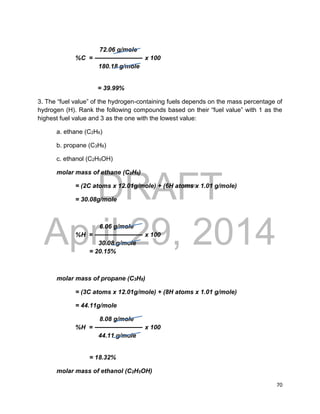 DRAFT
April 29, 2014
70
72.06 g/mole
%C = x 100
180.18 g/mole
= 39.99%
3. The “fuel value” of the hydrogen-containing fuels depends on the mass percentage of
hydrogen (H). Rank the following compounds based on their “fuel value” with 1 as the
highest fuel value and 3 as the one with the lowest value:
a. ethane (C2H6)
b. propane (C3H8)
c. ethanol (C2H5OH)
molar mass of ethane (C2H6)
= (2C atoms x 12.01g/mole) + (6H atoms x 1.01 g/mole)
= 30.08g/mole
6.06 g/mole
%H = x 100
30.08 g/mole
= 20.15%
molar mass of propane (C3H8)
= (3C atoms x 12.01g/mole) + (8H atoms x 1.01 g/mole)
= 44.11g/mole
8.08 g/mole
%H = x 100
44.11 g/mole
= 18.32%
molar mass of ethanol (C2H5OH)
 
