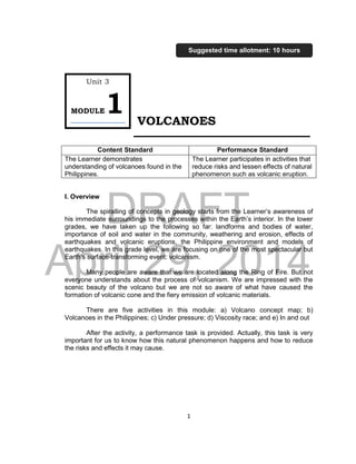DRAFT
April 29, 2014
1
VOLCANOES
I. Overview
The spiralling of concepts in geology starts from the Learner’s awareness of
his immediate surroundings to the processes within the Earth’s interior. In the lower
grades, we have taken up the following so far: landforms and bodies of water,
importance of soil and water in the community, weathering and erosion, effects of
earthquakes and volcanic eruptions, the Philippine environment and models of
earthquakes. In this grade level, we are focusing on one of the most spectacular but
Earth’s surface-transforming event: volcanism.
Many people are aware that we are located along the Ring of Fire. But not
everyone understands about the process of volcanism. We are impressed with the
scenic beauty of the volcano but we are not so aware of what have caused the
formation of volcanic cone and the fiery emission of volcanic materials.
There are five activities in this module: a) Volcano concept map; b)
Volcanoes in the Philippines; c) Under pressure; d) Viscosity race; and e) In and out
After the activity, a performance task is provided. Actually, this task is very
important for us to know how this natural phenomenon happens and how to reduce
the risks and effects it may cause.
Content Standard Performance Standard
The Learner demonstrates
understanding of volcanoes found in the
Philippines.
The Learner participates in activities that
reduce risks and lessen effects of natural
phenomenon such as volcanic eruption.
Unit 3
MODULE1
Suggested time allotment: 10 hours
 