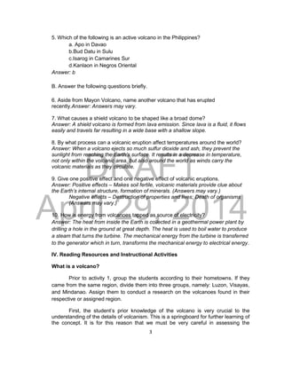 DRAFT
April 29, 2014
3
5. Which of the following is an active volcano in the Philippines?
a. Apo in Davao
b.Bud Datu in Sulu
c.Isarog in Camarines Sur
d.Kanlaon in Negros Oriental
Answer: b
B. Answer the following questions briefly.
6. Aside from Mayon Volcano, name another volcano that has erupted
recently.Answer: Answers may vary.
7. What causes a shield volcano to be shaped like a broad dome?
Answer: A shield volcano is formed from lava emission. Since lava is a fluid, it flows
easily and travels far resulting in a wide base with a shallow slope.
8. By what process can a volcanic eruption affect temperatures around the world?
Answer: When a volcano ejects so much sulfur dioxide and ash, they prevent the
sunlight from reaching the Earth’s surface. It results in a decrease in temperature,
not only within the volcanic area, but also around the world as winds carry the
volcanic materials as they circulate.
9. Give one positive effect and one negative effect of volcanic eruptions.
Answer: Positive effects – Makes soil fertile, volcanic materials provide clue about
the Earth’s internal structure, formation of minerals. (Answers may vary.)
Negative effects – Destruction of properties and lives; Death of organisms
(Answers may vary.)
10. How is energy from volcanoes tapped as source of electricity?
Answer: The heat from inside the Earth is collected in a geothermal power plant by
drilling a hole in the ground at great depth. The heat is used to boil water to produce
a steam that turns the turbine. The mechanical energy from the turbine is transferred
to the generator which in turn, transforms the mechanical energy to electrical energy.
IV. Reading Resources and Instructional Activities
What is a volcano?
Prior to activity 1, group the students according to their hometowns. If they
came from the same region, divide them into three groups, namely: Luzon, Visayas,
and Mindanao. Assign them to conduct a research on the volcanoes found in their
respective or assigned region.
First, the student’s prior knowledge of the volcano is very crucial to the
understanding of the details of volcanism. This is a springboard for further learning of
the concept. It is for this reason that we must be very careful in assessing the
 