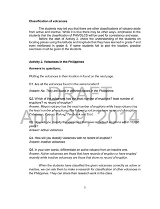 DRAFT
April 29, 2014
5
Classification of volcanoes
The students may tell you that there are other classifications of volcano aside
from active and inactive. While it is true there may be other ways, emphasize to the
students that the classification of PHIVOLCS will be used for consistency and ease.
Before the start of Activity 2, check the understanding of the students on
locating places using the latitude and longitude that they have learned in grade 7 and
even reinforced in grade 8. If some students fail to plot the location, practice
exercises must be given to the students.
Activity 2. Volcanoes in the Philippines
Answers to questions:
Plotting the volcanoes in their location is found on the next page.
Q1. Are all the volcanoes found in the same location?
Answer: No. They are found in different places in the Philippines.
Q2. Which of the volcanoes had the most number of eruptions? least number of
eruptions? no record of eruption?
Answer: Mayon volcano has the most number of eruptions while Iraya volcano has
the least number of eruptions. The following volcanoes have no record of eruption:
Cabaluyan, Cocoro, Pulung, Tamburok and Urot.
Q3. How will you classify the volcanoes that have records of eruptions within 10,000
years?
Answer: Active volcanoes
Q4. How will you classify volcanoes with no record of eruption?
Answer: Inactive volcanoes
Q5. In your own words, differentiate an active volcano from an inactive one.
Answer: Active volcanoes are those that have records of eruption or have erupted
recently while inactive volcanoes are those that show no record of eruption.
When the students have classified the given volcanoes correctly as active or
inactive, we can ask them to make a research for classification of other volcanoes in
the Philippines. They can share their research work in the class.
 