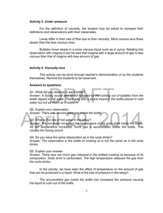 DRAFT
April 29, 2014
7
Activity 3. Under pressure
For the definition of viscosity, the student may be asked to compare their
definitions and observations with their classmates.
Lavas differ in their rate of flow due to their viscosity. More viscous lava flows
slower than the less viscous ones.
Bubbles move slowly in a more viscous liquid such as in syrup. Relating this
observation with magma it can be said that magma with a large amount of gas is less
viscous than that of magma with less amount of gas.
Activity 4. Viscosity race
This activity can be done through teacher’s demonstration or by the students
themselves. Remind the students to be observant.
Answers to questions
Q1. What did you observe in each bottle?
Answer: A fizzing sound was heard followed by the rushing out of bubbles from the
bottle dipped in hot water. There was also a sound heard in the bottle placed in cold
water but not as much as in bottle A.
Q2. Explain your observation.
Answer: There was accumulated gas inside the bottle.
Q3. What is the role of hot water in the setup?
Answer: The hot water increases the temperature of the soda drink inside the bottle.
As the temperature increases, more gas is accumulated inside the bottle. This
causes the fizzing sound.
Q4. Do you have the same observation as in the soda drinks?
Answer: The observation in the bottle of cooking oil is not the same as in the soda
drinks.
Q5. Explain your answer.
Answer: There was not much gas released in the bottled cooking oil because of its
composition. Soda drink is carbonated. The high temperature released the gas from
the soda drinks.
In the activity, we have seen the effect of temperature on the amount of gas
that can be produced in a liquid. What is the role of pressure in the setup?
The accumulated gas inside the bottle has increased the pressure causing
the liquid to rush out of the bottle.
 