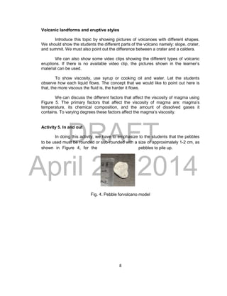 DRAFT
April 29, 2014
8
Volcanic landforms and eruptive styles
Introduce this topic by showing pictures of volcanoes with different shapes.
We should show the students the different parts of the volcano namely: slope, crater,
and summit. We must also point out the difference between a crater and a caldera.
We can also show some video clips showing the different types of volcanic
eruptions. If there is no available video clip, the pictures shown in the learner’s
material can be used.
To show viscosity, use syrup or cooking oil and water. Let the students
observe how each liquid flows. The concept that we would like to point out here is
that, the more viscous the fluid is, the harder it flows.
We can discuss the different factors that affect the viscosity of magma using
Figure 5. The primary factors that affect the viscosity of magma are: magma’s
temperature, its chemical composition, and the amount of dissolved gases it
contains. To varying degrees these factors affect the magma’s viscosity.
Activity 5. In and out
In doing this activity, we have to emphasize to the students that the pebbles
to be used must be rounded or sub-rounded with a size of approximately 1-2 cm, as
shown in Figure 4, for the pebbles to pile up.
Fig. 4. Pebble forvolcano model
 