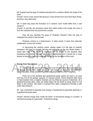 DRAFT
April 29, 2014
10
Q3. Explain how the type of material extruded from a volcano affects the shape of its
cone.
Answer: Cone A was almost flat because it was formed from lava.Fluid flows freely,
forming a very wide base.
Q4. In what way does the formation of a volcanic cone model differ from a real
volcano?
Answer: In real life, the emissions come from within while,in the model, the cone is
from the materials that are poured from outside.
How will you describe the slope of Pinatubo Volcano? Infer the type of
materials from which it was formed.
Pinatubo volcano is a stratovolcano. In other words, it came from alternate
solidification of lava and cinders.
In discussing the volcanic cones, always relate it to the type of material
emissions. We have to provide pictures and examples as the one shown below. It
would also help if the model of volcanoes will be shown to the students after
processing the activity. We can use clay for the model, but it should be a cross
section to show the layers of materials that led to the formation of the cone.
Energy from the volcano
In teaching this source of energy, we must introduce the topic by calling it as
the energy flowing from inside the Earth. Use picture or video clip to explain the
topic. If possible, show pictures of geothermal power plants in the Philippines.
Point out to the students that geothermal power plants are built in an area
that has a lot of hot springs, geysers, or volcanic activity. Some students often have
a misconception that a magma chamber can be drilled as source of electricity. At a
geothermal power plant, wells are drilled deep into the Earth to pump steam or hot
water to the surface. Hot water is pumped from deep underground through a well
under high pressure.
Q1. Use a flowchart to describe how energy is transformed to generate electricity in
a geothermal power plant.
Answer: thermal energy from inside the Earth  mechanical energy in a turbine 
mechanical energy of a generator  electrical energy
 