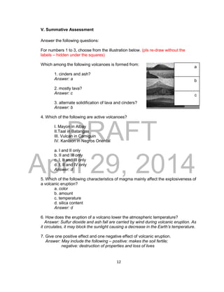 DRAFT
April 29, 2014
12
V. Summative Assessment
Answer the following questions:
For numbers 1 to 3, choose from the illustration below. (pls re-draw without the
labels – hidden under the squares)
Which among the following volcanoes is formed from:
1. cinders and ash?
Answer: a
2. mostly lava?
Answer: c
3. alternate solidification of lava and cinders?
Answer: b
4. Which of the following are active volcanoes?
I. Mayon in Albay
II.Taal in Batangas
III. Vulcan in Camiguin
IV. Kanlaon in Negros Oriental
a. I and II only
b. II and III only
c. I, II and III only
d. I, II and IV only
Answer: d
5. Which of the following characteristics of magma mainly affect the explosiveness of
a volcanic eruption?
a. color
b. amount
c. temperature
d. silica content
Answer: d
6. How does the eruption of a volcano lower the atmospheric temperature?
Answer: Sulfur dioxide and ash fall are carried by wind during volcanic eruption. As
it circulates, it may block the sunlight causing a decrease in the Earth’s temperature.
7. Give one positive effect and one negative effect of volcanic eruption.
Answer: May include the following – positive: makes the soil fertile;
negative: destruction of properties and loss of lives
a
b
c
 