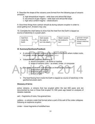 DRAFT
April 29, 2014
13
8. Describe the shape of the volcanic cone formed from the following type of volcanic
emission:
a. high temperature magma – wide base and almost flat slope
b. low amount of gas magma – wide base and almost flat slope
c. high silica content magma – stratovolcano
9. Give three things that a person should do during volcanic eruption in order to
avoid getting hurt. Answers may vary
10. Complete the chart below to show how the heat from the Earth is tapped as
source of electricity in a power plant.
VI. Summary/Synthesis/Feedback
 A volcano is a natural opening in the surface of the Earth where molten rocks,
hot gases, smoke, and ash are ejected.
 Volcanoes are classified according to
a. record of eruption – as active or inactive
b. shape of volcanic cone – as shield, cinder, or composite
 The shape of volcanic cone depends on three factors, namely:
a. composition of magma
b. temperature of magma
c. amount of gas
 The heat flowing from inside the Earth is tapped as source of electricity in the
geothermal power plant.
Glossary of terms
active volcano– a volcano that has erupted within the last 600 years and are
documented by man or those that erupted 10, 000 years ago based on analyses of
datable materials.
ash – fragments of rocks; fine-grained lava
caldera – a volcanic crater that formed when a part of the wall of the crater collapses
following an explosive eruption
cinder – loose fragments of solidified lava
heat from
inside the
Earth
heat causes
the water to
turn into steam
Steam causes
the turbine to
turn
generator changes
the mechanical
energy to electrical
energy
 