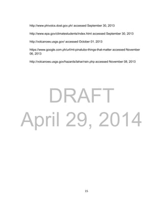 DRAFT
April 29, 2014
15
http://www.phivolcs.dost.gov.ph/ accessed September 30, 2013
http://www.epa.gov/climatestudents/index.html accessed September 30, 2013
http://volcanoes.usgs.gov/ accessed October 01. 2013
https://www.google.com.ph/url/mt-pinatubo-things-that-matter accessed November
06, 2013
http://volcanoes.usgs.gov/hazards/lahar/rain.php accessed November 08, 2013
 