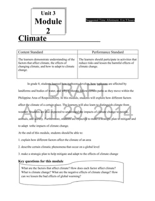 DRAFT
April 29, 2014
17
Unit 3
Module
2
Suggested Time Allotment: 8 to 9 hours
Climate
In grade 8, students learned how typhoons develop, how typhoons are affected by
landforms and bodies of water, and why typhoons follow certain paths as they move within the
Philippine Area of Responsibility. In this module, students will explore how different factors
affect the climate of a certain place. The learners will also learn to distinguish climate from
weather. Students are also expected to understand the impacts of climate change to people,
animals, and society. Furthermore, students are expected to make a strategic plan to mitigate and
to adapt tothe impacts of climate change.
At the end of this module, students should be able to:
1. explain how different factors affect the climate of an area
2. describe certain climatic phenomena that occur on a global level
3. make a strategic plan to help mitigate and adapt to the effects of climate change
Key questions for this module
Content Standard Performance Standard
The learners demonstrate understanding of the
factors that affect climate, the effects of
changing climate, and how to adapt to climate
change.
The learners should participate in activities that
reduce risks and lessen the harmful effects of
climate change.
What are the factors that affect climate? How does each factor affect climate?
What is climate change? What are the negative effects of climate change? How
can we lessen the bad effects of global warming?
 