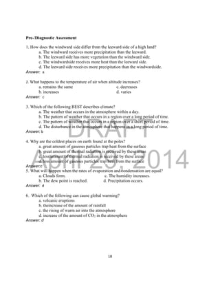 DRAFT
April 29, 2014
18
Pre-/Diagnostic Assessment
1. How does the windward side differ from the leeward side of a high land?
a. The windward receives more precipitation than the leeward.
b. The leeward side has more vegetation than the windward side.
c. The windwardside receives more heat than the leeward side.
d. The leeward side receives more precipitation than the windwardside.
Answer: a
2. What happens to the temperature of air when altitude increases?
a. remains the same c. decreases
b. increases d. varies
Answer: c
3. Which of the following BEST describes climate?
a. The weather that occurs in the atmosphere within a day.
b. The pattern of weather that occurs in a region over a long period of time.
c. The pattern of weather that occurs in a region over a short period of time.
d. The disturbance in the atmosphere that happens in a long period of time.
Answer: b
4. Why are the coldest places on earth found at the poles?
a. great amount of gaseous particles trap heat from the surface
b. great amount of thermal radiation is received by these areas
c. less amount of thermal radiation is received by these areas
d. less amount of gaseous particles trap heat from the surface
Answer:c
5. What will happen when the rates of evaporation and condensation are equal?
a. Clouds form. c. The humidity increases.
b. The dew point is reached. d. Precipitation occurs.
Answer: d
6. Which of the following can cause global warming?
a. volcanic eruptions
b. theincrease of the amount of rainfall
c. the rising of warm air into the atmosphere
d. increase of the amount of CO2 in the atmosphere
Answer: d
 