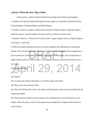 DRAFT
April 29, 2014
20
Activity 1When the Sun’s Rays Strike
In this activity, students should recall their knowledge about latitude and longitude.
1. Students will identify latitude and longitude using a globe or a map.They will also locate the
Tropical Region, Temperate Region, and Polar Region.
2. Students will give examples of places that are found in Tropical regions, Temperate regions
and Polar regions. Ask the students, why does earth have different climate zones?
3. Introduce Activity 1 “When the Sun’s Rays Strike” a paper-and-pen activity using the diagram
(see Figure 1 of the LM).
4. When the students finished the activity, let them emphasize the relationship of climate and
latitude. They should explain that when an area is farther from the equator, the air temperature is
lower resulting in a cold climate. When the place is closer to the equator, the air temperature is
higher which results in a warm climate. As the latitude increases, the greater the angle the sun’s
rays strike.
Answers to Questions
Q1. 23.50
Q2. Equator
Q3. It is due to the tilting of the earth’s axis and the shape of the earth.
Q4. They receive less amount of heat.
Q5. Due to the tilting of the earth’s axis, places near the equator receive more heat making the air
temperature higher.
Q6. When the area is farther from the equator, the air temperature is lower resulting in a cold
climate. When the place is closer to the equator, the air temperature is higher which results in a
warm climate.
 