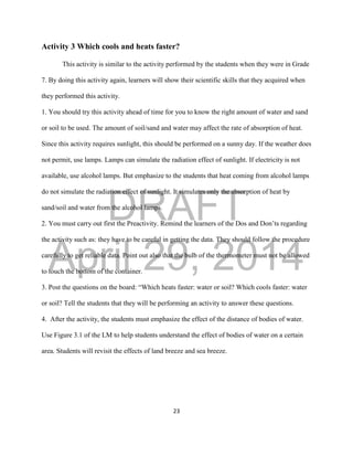 DRAFT
April 29, 2014
23
Activity 3 Which cools and heats faster?
This activity is similar to the activity performed by the students when they were in Grade
7. By doing this activity again, learners will show their scientific skills that they acquired when
they performed this activity.
1. You should try this activity ahead of time for you to know the right amount of water and sand
or soil to be used. The amount of soil/sand and water may affect the rate of absorption of heat.
Since this activity requires sunlight, this should be performed on a sunny day. If the weather does
not permit, use lamps. Lamps can simulate the radiation effect of sunlight. If electricity is not
available, use alcohol lamps. But emphasize to the students that heat coming from alcohol lamps
do not simulate the radiation effect of sunlight. It simulates only the absorption of heat by
sand/soil and water from the alcohol lamps.
2. You must carry out first the Preactivity. Remind the learners of the Dos and Don’ts regarding
the activity such as: they have to be careful in getting the data. They should follow the procedure
carefully to get reliable data. Point out also that the bulb of the thermometer must not be allowed
to touch the bottom of the container.
3. Post the questions on the board: “Which heats faster: water or soil? Which cools faster: water
or soil? Tell the students that they will be performing an activity to answer these questions.
4. After the activity, the students must emphasize the effect of the distance of bodies of water.
Use Figure 3.1 of the LM to help students understand the effect of bodies of water on a certain
area. Students will revisit the effects of land breeze and sea breeze.
 