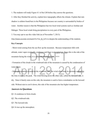 DRAFT
April 29, 2014
25
1. The students will study Figure 4.1 of the LM before they answer the questions.
2. After they finished the activity, explain how topography affects the climate. Explain that rain
shadow is seldom found here in the Philippines because our country is surrounded by bodies of
water. Another reason is that the Philippines has two local wind systems such as Amihan and
Habagat. These local winds bring precipitation in every part of the Philippines.
3. You may opt to use this video link (as of November 7, 2013):
http://www.youtube.com/watch?v=Tmv_8j_UnTs to deepen the understanding of the students.
Key Concepts
- Moist wind coming from the sea flow up the mountain. Because temperature falls with
altitude, water vapor eventually condenses and there is precipitation. Since this is the side of the
mountain facing the wind, it is called the windward side.
- Formation of the clouds in the windward side of the mountain is caused by the condensation of
water vapor.
- Since precipitation occured on the windward side, the wind often loses its moisture content by
the time it reaches the peak. The wind flowing down the other side, called the leeward side, is
dry. Since it barely rains on this side, the mountain is said to form a rainshadow on the leeward
side. Without rain to cool it down, this side of the mountain also has higher temperature.
Answers to Questions
Q1. It condenses to form clouds.
Q2. The windward side.
Q3. The leeward side.
Q4. It rises up the atmosphere.
 
